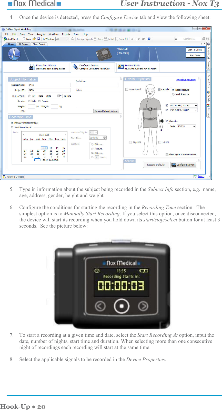    Hook-Up ● 20 4. Once the device is detected, press the Configure Device tab and view the following sheet:    5. Type in information about the subject being recorded in the Subject Info section, e.g.  name, age, address, gender, height and weight  6. Configure the conditions for starting the recording in the Recording Time section.  The simplest option is to Manually Start Recording. If you select this option, once disconnected, the device will start its recording when you hold down its start/stop/select button for at least 3 seconds.  See the picture below:   7. To start a recording at a given time and date, select the Start Recording At option, input the date, number of nights, start time and duration. When selecting more than one consecutive night of recordings each recording will start at the same time.  8. Select the applicable signals to be recorded in the Device Properties.   