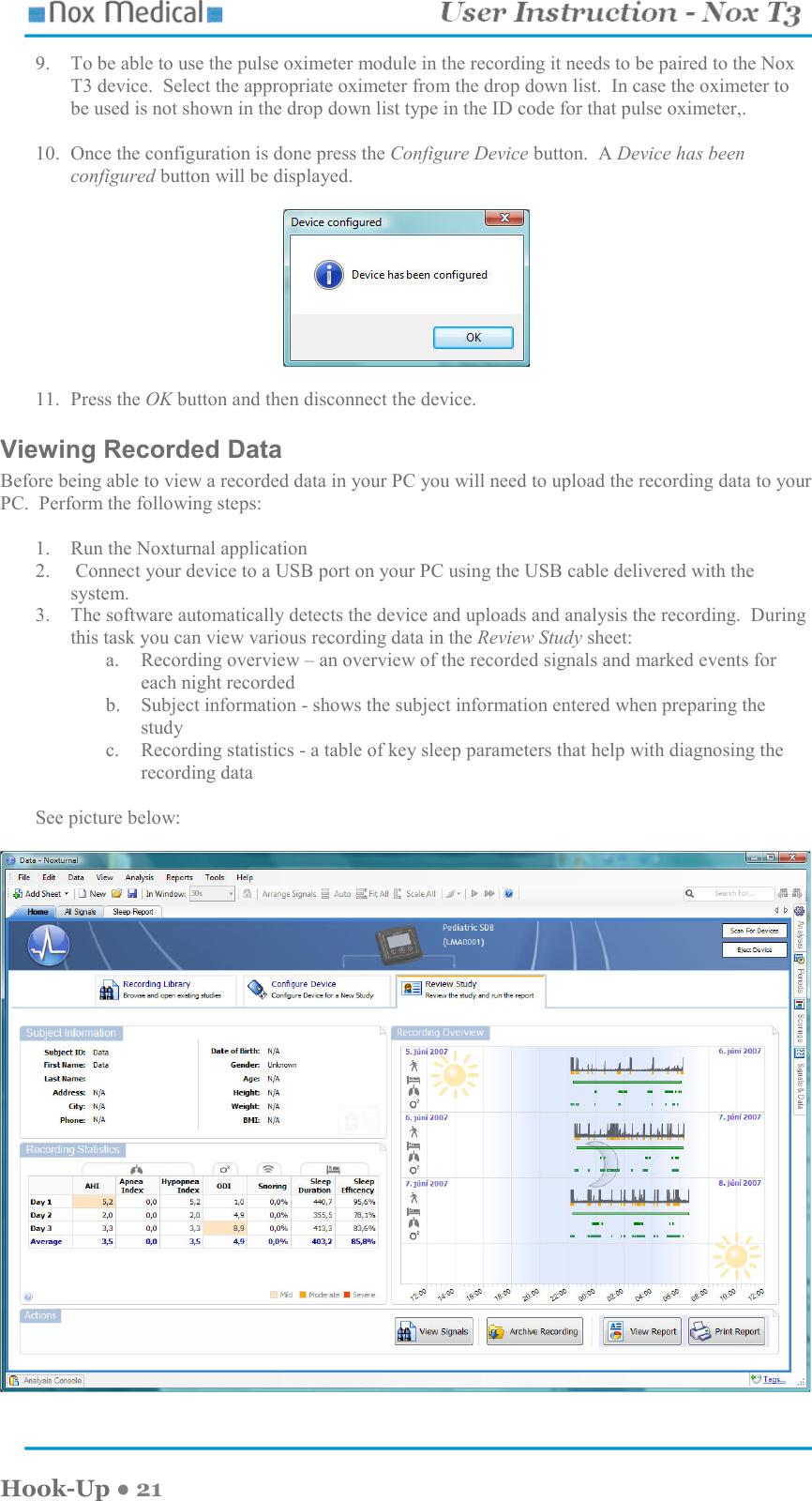    Hook-Up ● 21 9. To be able to use the pulse oximeter module in the recording it needs to be paired to the Nox T3 device.  Select the appropriate oximeter from the drop down list.  In case the oximeter to be used is not shown in the drop down list type in the ID code for that pulse oximeter,.  10. Once the configuration is done press the Configure Device button.  A Device has been configured button will be displayed.    11. Press the OK button and then disconnect the device. Viewing Recorded Data Before being able to view a recorded data in your PC you will need to upload the recording data to your PC.  Perform the following steps:  1. Run the Noxturnal application 2.  Connect your device to a USB port on your PC using the USB cable delivered with the system. 3. The software automatically detects the device and uploads and analysis the recording.  During this task you can view various recording data in the Review Study sheet: a. Recording overview – an overview of the recorded signals and marked events for each night recorded b. Subject information - shows the subject information entered when preparing the study c. Recording statistics - a table of key sleep parameters that help with diagnosing the recording data  See picture below:    