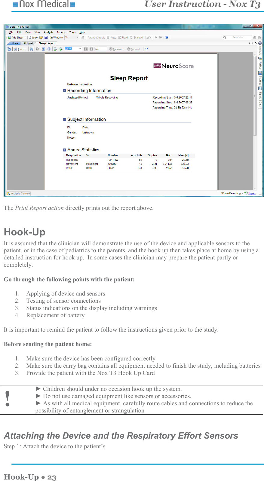    Hook-Up ● 23    The Print Report action directly prints out the report above.  Hook-Up  It is assumed that the clinician will demonstrate the use of the device and applicable sensors to the patient, or in the case of pediatrics to the parents, and the hook up then takes place at home by using a detailed instruction for hook up.  In some cases the clinician may prepare the patient partly or completely.    Go through the following points with the patient:    1. Applying of device and sensors 2. Testing of sensor connections 3. Status indications on the display including warnings 4. Replacement of battery  It is important to remind the patient to follow the instructions given prior to the study.    Before sending the patient home:  1. Make sure the device has been configured correctly  2. Make sure the carry bag contains all equipment needed to finish the study, including batteries 3. Provide the patient with the Nox T3 Hook Up Card  ! ► Children should under no occasion hook up the system.   ► Do not use damaged equipment like sensors or accessories. ► As with all medical equipment, carefully route cables and connections to reduce the possibility of entanglement or strangulation  Attaching the Device and the Respiratory Effort Sensors Step 1: Attach the device to the patient’s   