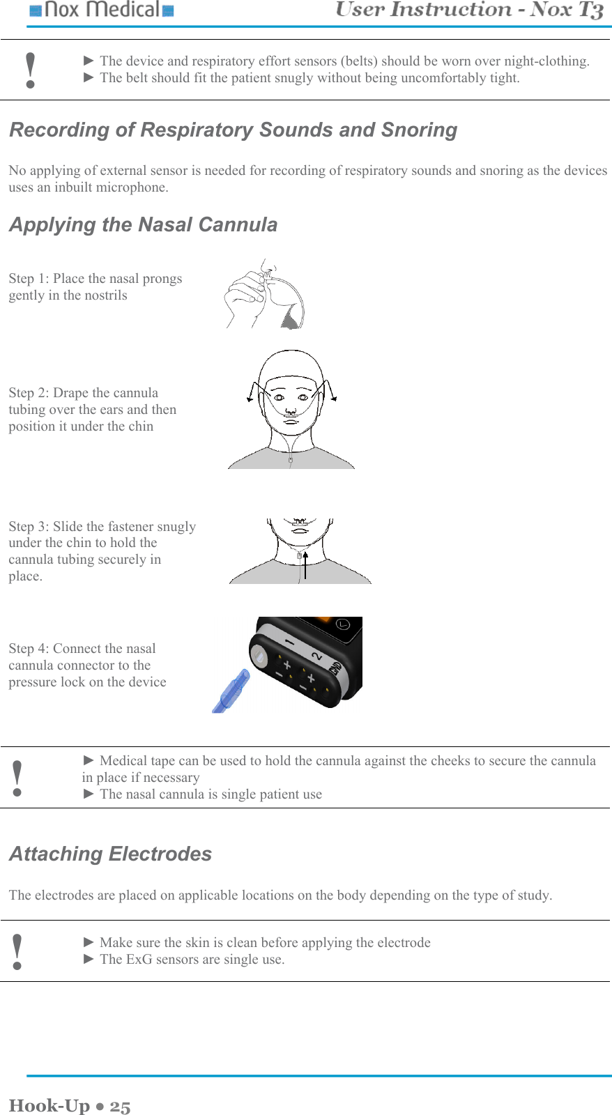    Hook-Up ● 25  ! ► The device and respiratory effort sensors (belts) should be worn over night-clothing. ► The belt should fit the patient snugly without being uncomfortably tight. Recording of Respiratory Sounds and Snoring  No applying of external sensor is needed for recording of respiratory sounds and snoring as the devices uses an inbuilt microphone. Applying the Nasal Cannula Step 1: Place the nasal prongs gently in the nostrils   Step 2: Drape the cannula tubing over the ears and then position it under the chin     Step 3: Slide the fastener snugly under the chin to hold the cannula tubing securely in place.        Step 4: Connect the nasal cannula connector to the pressure lock on the device     ! ► Medical tape can be used to hold the cannula against the cheeks to secure the cannula in place if necessary ► The nasal cannula is single patient use   Attaching Electrodes  The electrodes are placed on applicable locations on the body depending on the type of study.  ! ► Make sure the skin is clean before applying the electrode ► The ExG sensors are single use.  