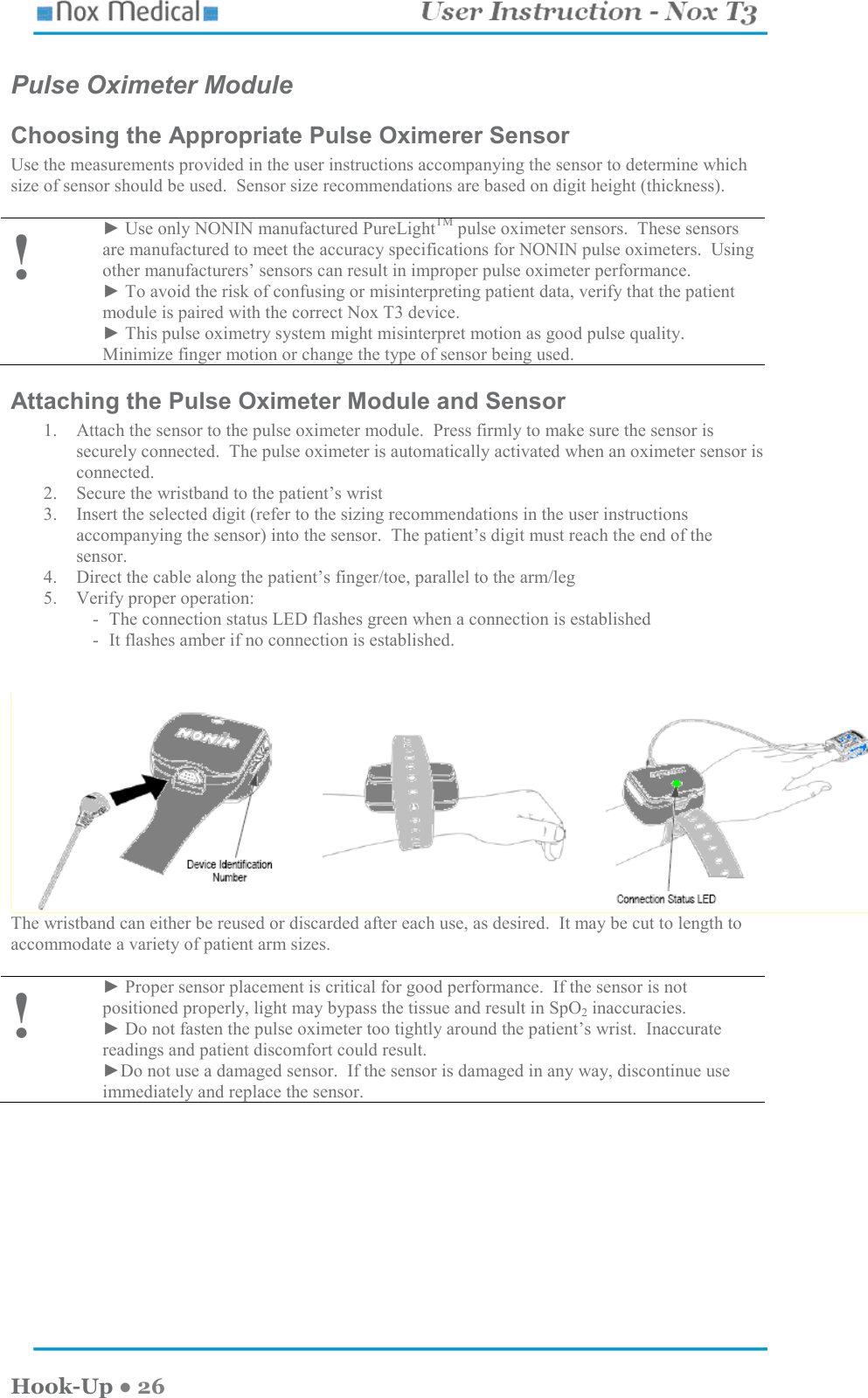    Hook-Up ● 26 Pulse Oximeter Module Choosing the Appropriate Pulse Oximerer Sensor Use the measurements provided in the user instructions accompanying the sensor to determine which size of sensor should be used.  Sensor size recommendations are based on digit height (thickness).  ! ► Use only NONIN manufactured PureLightTM pulse oximeter sensors.  These sensors are manufactured to meet the accuracy specifications for NONIN pulse oximeters.  Using other manufacturers’ sensors can result in improper pulse oximeter performance.  ► To avoid the risk of confusing or misinterpreting patient data, verify that the patient module is paired with the correct Nox T3 device. ► This pulse oximetry system might misinterpret motion as good pulse quality.  Minimize finger motion or change the type of sensor being used. Attaching the Pulse Oximeter Module and Sensor 1. Attach the sensor to the pulse oximeter module.  Press firmly to make sure the sensor is securely connected.  The pulse oximeter is automatically activated when an oximeter sensor is connected.   2. Secure the wristband to the patient’s wrist 3. Insert the selected digit (refer to the sizing recommendations in the user instructions accompanying the sensor) into the sensor.  The patient’s digit must reach the end of the sensor. 4. Direct the cable along the patient’s finger/toe, parallel to the arm/leg 5. Verify proper operation: - The connection status LED flashes green when a connection is established - It flashes amber if no connection is established.   The wristband can either be reused or discarded after each use, as desired.  It may be cut to length to accommodate a variety of patient arm sizes.  ! ► Proper sensor placement is critical for good performance.  If the sensor is not positioned properly, light may bypass the tissue and result in SpO2 inaccuracies.  ► Do not fasten the pulse oximeter too tightly around the patient’s wrist.  Inaccurate readings and patient discomfort could result. ►Do not use a damaged sensor.  If the sensor is damaged in any way, discontinue use immediately and replace the sensor.  