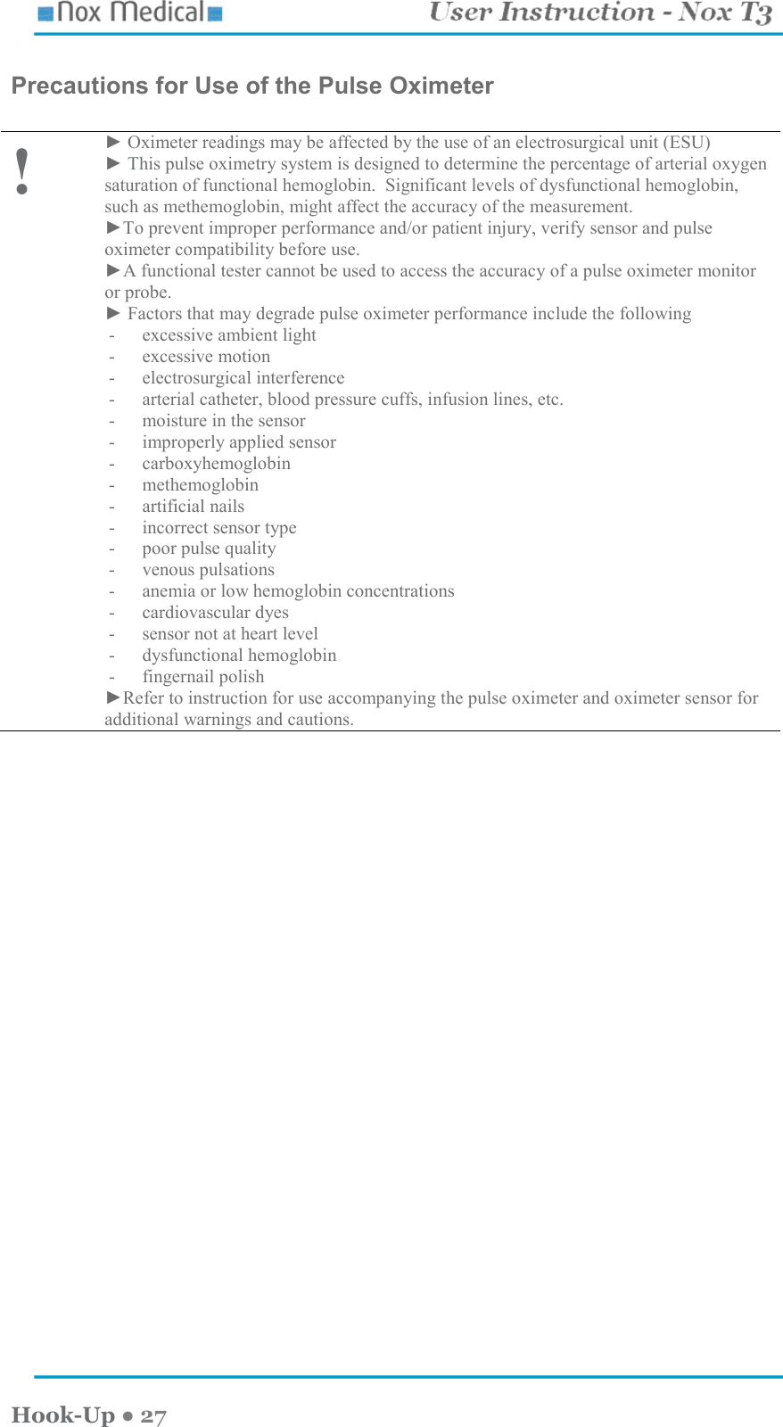    Hook-Up ● 27 Precautions for Use of the Pulse Oximeter   ! ► Oximeter readings may be affected by the use of an electrosurgical unit (ESU) ► This pulse oximetry system is designed to determine the percentage of arterial oxygen saturation of functional hemoglobin.  Significant levels of dysfunctional hemoglobin, such as methemoglobin, might affect the accuracy of the measurement. ►To prevent improper performance and/or patient injury, verify sensor and pulse oximeter compatibility before use. ►A functional tester cannot be used to access the accuracy of a pulse oximeter monitor or probe. ► Factors that may degrade pulse oximeter performance include the following - excessive ambient light - excessive motion - electrosurgical interference - arterial catheter, blood pressure cuffs, infusion lines, etc. - moisture in the sensor - improperly applied sensor - carboxyhemoglobin - methemoglobin - artificial nails - incorrect sensor type - poor pulse quality - venous pulsations - anemia or low hemoglobin concentrations - cardiovascular dyes - sensor not at heart level - dysfunctional hemoglobin - fingernail polish ►Refer to instruction for use accompanying the pulse oximeter and oximeter sensor for additional warnings and cautions.   