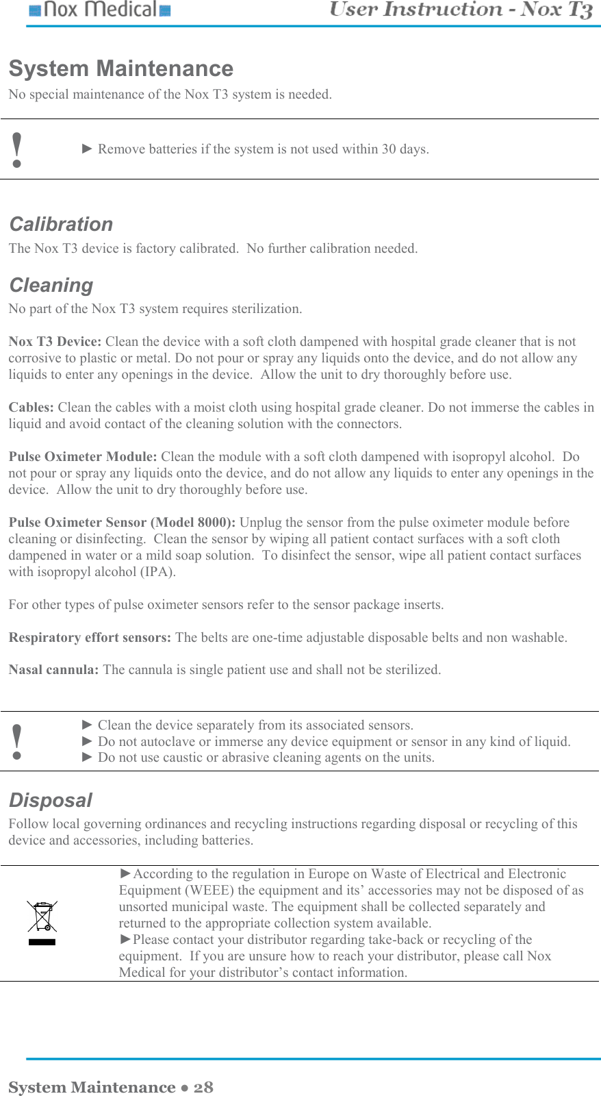    System Maintenance ● 28 System Maintenance No special maintenance of the Nox T3 system is needed.  ! ► Remove batteries if the system is not used within 30 days.   Calibration The Nox T3 device is factory calibrated.  No further calibration needed. Cleaning No part of the Nox T3 system requires sterilization.  Nox T3 Device: Clean the device with a soft cloth dampened with hospital grade cleaner that is not corrosive to plastic or metal. Do not pour or spray any liquids onto the device, and do not allow any liquids to enter any openings in the device.  Allow the unit to dry thoroughly before use.  Cables: Clean the cables with a moist cloth using hospital grade cleaner. Do not immerse the cables in liquid and avoid contact of the cleaning solution with the connectors.  Pulse Oximeter Module: Clean the module with a soft cloth dampened with isopropyl alcohol.  Do not pour or spray any liquids onto the device, and do not allow any liquids to enter any openings in the device.  Allow the unit to dry thoroughly before use.  Pulse Oximeter Sensor (Model 8000): Unplug the sensor from the pulse oximeter module before cleaning or disinfecting.  Clean the sensor by wiping all patient contact surfaces with a soft cloth dampened in water or a mild soap solution.  To disinfect the sensor, wipe all patient contact surfaces with isopropyl alcohol (IPA).  For other types of pulse oximeter sensors refer to the sensor package inserts.  Respiratory effort sensors: The belts are one-time adjustable disposable belts and non washable.  Nasal cannula: The cannula is single patient use and shall not be sterilized.    ! ► Clean the device separately from its associated sensors.   ► Do not autoclave or immerse any device equipment or sensor in any kind of liquid. ► Do not use caustic or abrasive cleaning agents on the units.  Disposal Follow local governing ordinances and recycling instructions regarding disposal or recycling of this device and accessories, including batteries.        ►According to the regulation in Europe on Waste of Electrical and Electronic Equipment (WEEE) the equipment and its’ accessories may not be disposed of as unsorted municipal waste. The equipment shall be collected separately and returned to the appropriate collection system available.  ►Please contact your distributor regarding take-back or recycling of the equipment.  If you are unsure how to reach your distributor, please call Nox Medical for your distributor’s contact information.  