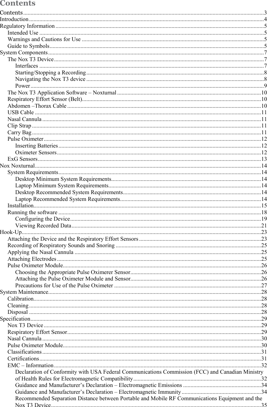  Contents Contents .................................................................................................................................................................... 3 Introduction ................................................................................................................................................................ 4 Regulatory Information .............................................................................................................................................. 5 Intended Use ......................................................................................................................................................... 5 Warnings and Cautions for Use ............................................................................................................................ 5 Guide to Symbols .................................................................................................................................................. 5 System Components ................................................................................................................................................... 7 The Nox T3 Device ............................................................................................................................................... 7 Interfaces ......................................................................................................................................................... 7 Starting/Stopping a Recording ......................................................................................................................... 8 Navigating the Nox T3 device ......................................................................................................................... 8 Power ............................................................................................................................................................... 9 The Nox T3 Application Software – Noxturnal .................................................................................................. 10 Respiratory Effort Sensor (Belt).......................................................................................................................... 10 Abdomen –Thorax Cable .................................................................................................................................... 10 USB Cable .......................................................................................................................................................... 11 Nasal Cannula ..................................................................................................................................................... 11 Clip Strap ............................................................................................................................................................ 11 Carry Bag ............................................................................................................................................................ 11 Pulse Oximeter .................................................................................................................................................... 12 Inserting Batteries .......................................................................................................................................... 12 Oximeter Sensors ........................................................................................................................................... 12 ExG Sensors ........................................................................................................................................................ 13 Nox Noxturnal .......................................................................................................................................................... 14 System Requirements .......................................................................................................................................... 14 Desktop Minimum System Requirements ...................................................................................................... 14 Laptop Minimum System Requirements........................................................................................................ 14 Desktop Recommended System Requirements .............................................................................................. 14 Laptop Recommended System Requirements ................................................................................................ 14 Installation........................................................................................................................................................... 15 Running the software .......................................................................................................................................... 18 Configuring the Device .................................................................................................................................. 19 Viewing Recorded Data ................................................................................................................................. 21 Hook-Up ................................................................................................................................................................... 23 Attaching the Device and the Respiratory Effort Sensors ................................................................................... 23 Recording of Respiratory Sounds and Snoring ................................................................................................... 25 Applying the Nasal Cannula ............................................................................................................................... 25 Attaching Electrodes ........................................................................................................................................... 25 Pulse Oximeter Module....................................................................................................................................... 26 Choosing the Appropriate Pulse Oximerer Sensor ......................................................................................... 26 Attaching the Pulse Oximeter Module and Sensor......................................................................................... 26 Precautions for Use of the Pulse Oximeter .................................................................................................... 27 System Maintenance................................................................................................................................................. 28 Calibration........................................................................................................................................................... 28 Cleaning .............................................................................................................................................................. 28 Disposal .............................................................................................................................................................. 28 Specification ............................................................................................................................................................. 29 Nox T3 Device .................................................................................................................................................... 29 Respiratory Effort Sensor .................................................................................................................................... 29 Nasal Cannula ..................................................................................................................................................... 30 Pulse Oximeter Module....................................................................................................................................... 30 Classifications ..................................................................................................................................................... 31 Certifications ....................................................................................................................................................... 31 EMC – Information ............................................................................................................................................. 32 Declaration of Conformity with USA Federal Communications Commission (FCC) and Canadian Ministry of Health Rules for Electromagnetic Compatibility ....................................................................................... 32 Guidance and Manufacturer’s Declaration – Electromagnetic Emissions ..................................................... 34 Guidance and Manufacturer’s Declaration – Electromagnetic Immunity ...................................................... 34 Recommended Separation Distance between Portable and Mobile RF Communications Equipment and the Nox T3 Device ............................................................................................................................................... 35 