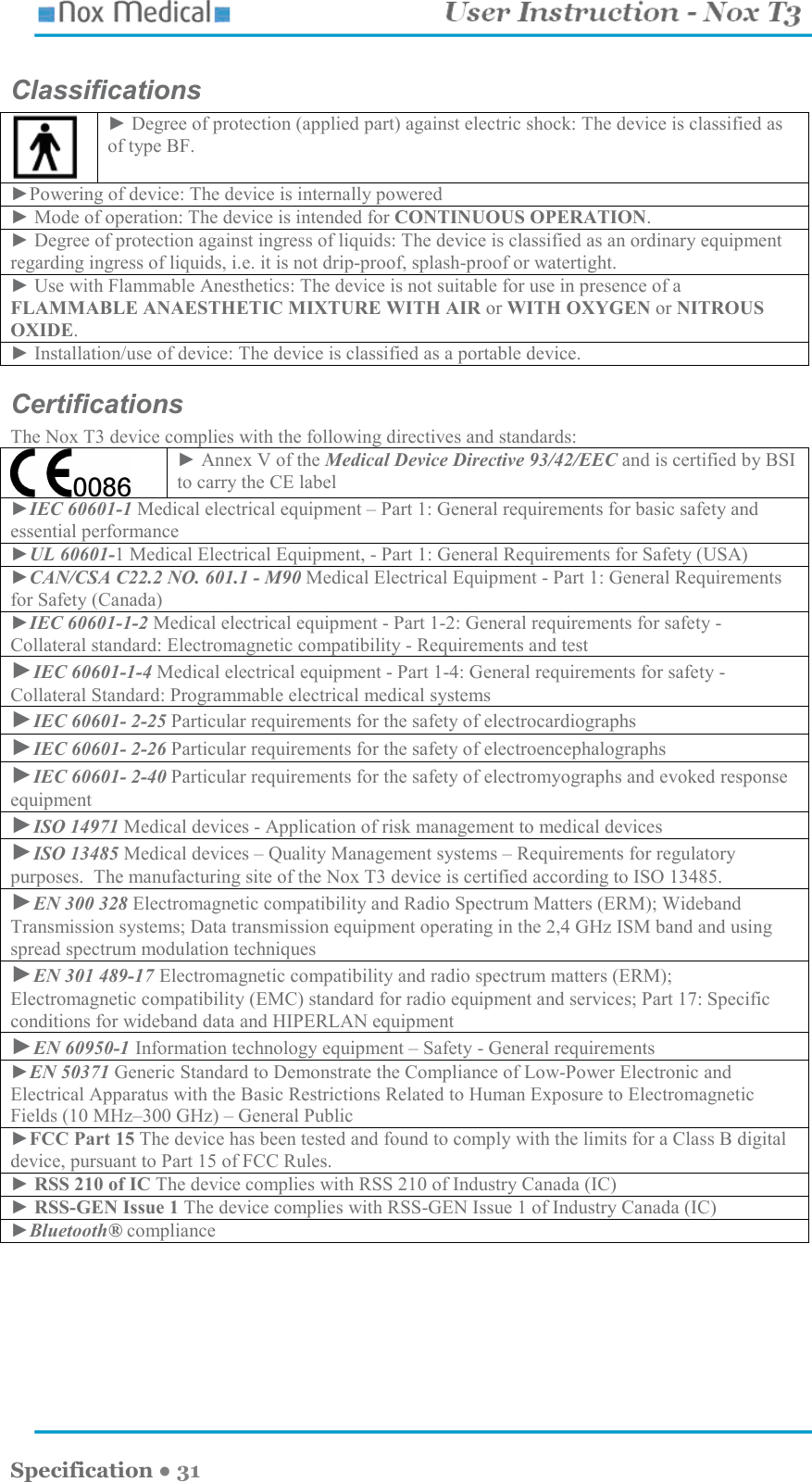    Specification ● 31 Classifications  ► Degree of protection (applied part) against electric shock: The device is classified as of type BF. ►Powering of device: The device is internally powered ► Mode of operation: The device is intended for CONTINUOUS OPERATION. ► Degree of protection against ingress of liquids: The device is classified as an ordinary equipment regarding ingress of liquids, i.e. it is not drip-proof, splash-proof or watertight. ► Use with Flammable Anesthetics: The device is not suitable for use in presence of a FLAMMABLE ANAESTHETIC MIXTURE WITH AIR or WITH OXYGEN or NITROUS OXIDE. ► Installation/use of device: The device is classified as a portable device. Certifications The Nox T3 device complies with the following directives and standards:   ► Annex V of the Medical Device Directive 93/42/EEC and is certified by BSI to carry the CE label ►IEC 60601-1 Medical electrical equipment – Part 1: General requirements for basic safety and essential performance ►UL 60601-1 Medical Electrical Equipment, - Part 1: General Requirements for Safety (USA) ►CAN/CSA C22.2 NO. 601.1 - M90 Medical Electrical Equipment - Part 1: General Requirements for Safety (Canada) ►IEC 60601-1-2 Medical electrical equipment - Part 1-2: General requirements for safety - Collateral standard: Electromagnetic compatibility - Requirements and test ►IEC 60601-1-4 Medical electrical equipment - Part 1-4: General requirements for safety - Collateral Standard: Programmable electrical medical systems ►IEC 60601- 2-25 Particular requirements for the safety of electrocardiographs ►IEC 60601- 2-26 Particular requirements for the safety of electroencephalographs ►IEC 60601- 2-40 Particular requirements for the safety of electromyographs and evoked response equipment ►ISO 14971 Medical devices - Application of risk management to medical devices ►ISO 13485 Medical devices – Quality Management systems – Requirements for regulatory purposes.  The manufacturing site of the Nox T3 device is certified according to ISO 13485.  ►EN 300 328 Electromagnetic compatibility and Radio Spectrum Matters (ERM); Wideband Transmission systems; Data transmission equipment operating in the 2,4 GHz ISM band and using spread spectrum modulation techniques ►EN 301 489-17 Electromagnetic compatibility and radio spectrum matters (ERM); Electromagnetic compatibility (EMC) standard for radio equipment and services; Part 17: Specific conditions for wideband data and HIPERLAN equipment ►EN 60950-1 Information technology equipment – Safety - General requirements ►EN 50371 Generic Standard to Demonstrate the Compliance of Low-Power Electronic and Electrical Apparatus with the Basic Restrictions Related to Human Exposure to Electromagnetic Fields (10 MHz–300 GHz) – General Public ►FCC Part 15 The device has been tested and found to comply with the limits for a Class B digital device, pursuant to Part 15 of FCC Rules. ► RSS 210 of IC The device complies with RSS 210 of Industry Canada (IC) ► RSS-GEN Issue 1 The device complies with RSS-GEN Issue 1 of Industry Canada (IC) ►Bluetooth® compliance 