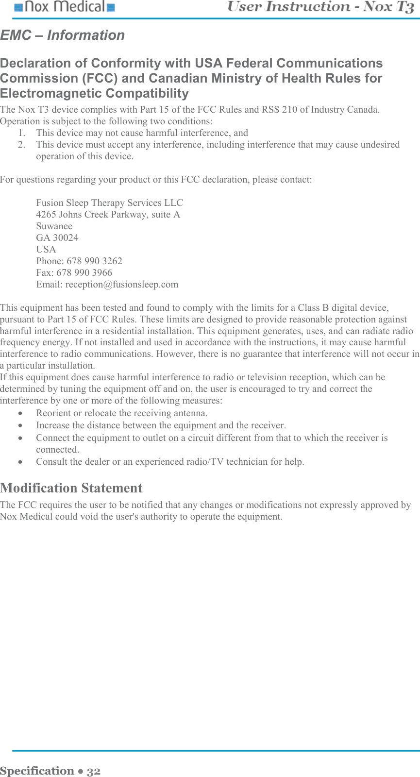    Specification ● 32 EMC – Information Declaration of Conformity with USA Federal Communications Commission (FCC) and Canadian Ministry of Health Rules for Electromagnetic Compatibility The Nox T3 device complies with Part 15 of the FCC Rules and RSS 210 of Industry Canada. Operation is subject to the following two conditions: 1. This device may not cause harmful interference, and 2. This device must accept any interference, including interference that may cause undesired operation of this device.  For questions regarding your product or this FCC declaration, please contact:   Fusion Sleep Therapy Services LLC 4265 Johns Creek Parkway, suite A Suwanee GA 30024 USA Phone: 678 990 3262 Fax: 678 990 3966 Email: reception@fusionsleep.com  This equipment has been tested and found to comply with the limits for a Class B digital device, pursuant to Part 15 of FCC Rules. These limits are designed to provide reasonable protection against harmful interference in a residential installation. This equipment generates, uses, and can radiate radio frequency energy. If not installed and used in accordance with the instructions, it may cause harmful interference to radio communications. However, there is no guarantee that interference will not occur in a particular installation. If this equipment does cause harmful interference to radio or television reception, which can be determined by tuning the equipment off and on, the user is encouraged to try and correct the interference by one or more of the following measures: • Reorient or relocate the receiving antenna. • Increase the distance between the equipment and the receiver. • Connect the equipment to outlet on a circuit different from that to which the receiver is connected. • Consult the dealer or an experienced radio/TV technician for help. Modification Statement The FCC requires the user to be notified that any changes or modifications not expressly approved by Nox Medical could void the user&apos;s authority to operate the equipment. 