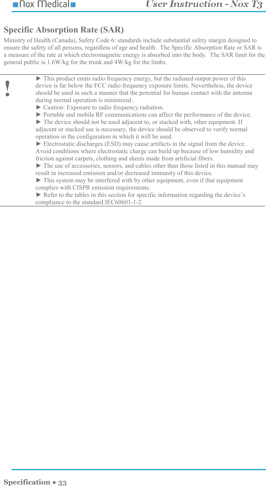    Specification ● 33 Specific Absorption Rate (SAR) Ministry of Health (Canada), Safety Code 6: standards include substantial safety margin designed to ensure the safety of all persons, regardless of age and health.  The Specific Absorption Rate or SAR is a measure of the rate at which electromagnetic energy is absorbed into the body.  The SAR limit for the general public is 1.6W/kg for the trunk and 4W/kg for the limbs.  ! ► This product emits radio frequency energy, but the radiated output power of this device is far below the FCC radio frequency exposure limits. Nevertheless, the device should be used in such a manner that the potential for human contact with the antenna during normal operation is minimized. ► Caution: Exposure to radio frequency radiation. ► Portable and mobile RF communications can affect the performance of the device. ► The device should not be used adjacent to, or stacked with, other equipment. If adjacent or stacked use is necessary, the device should be observed to verify normal operation in the configuration in which it will be used. ► Electrostatic discharges (ESD) may cause artifacts in the signal from the device. Avoid conditions where electrostatic charge can build up because of low humidity and friction against carpets, clothing and sheets made from artificial fibers. ► The use of accessories, sensors, and cables other than those listed in this manual may result in increased emission and/or decreased immunity of this device. ► This system may be interfered with by other equipment, even if that equipment complies with CISPR emission requirements. ► Refer to the tables in this section for specific information regarding the device’s compliance to the standard IEC60601-1-2  