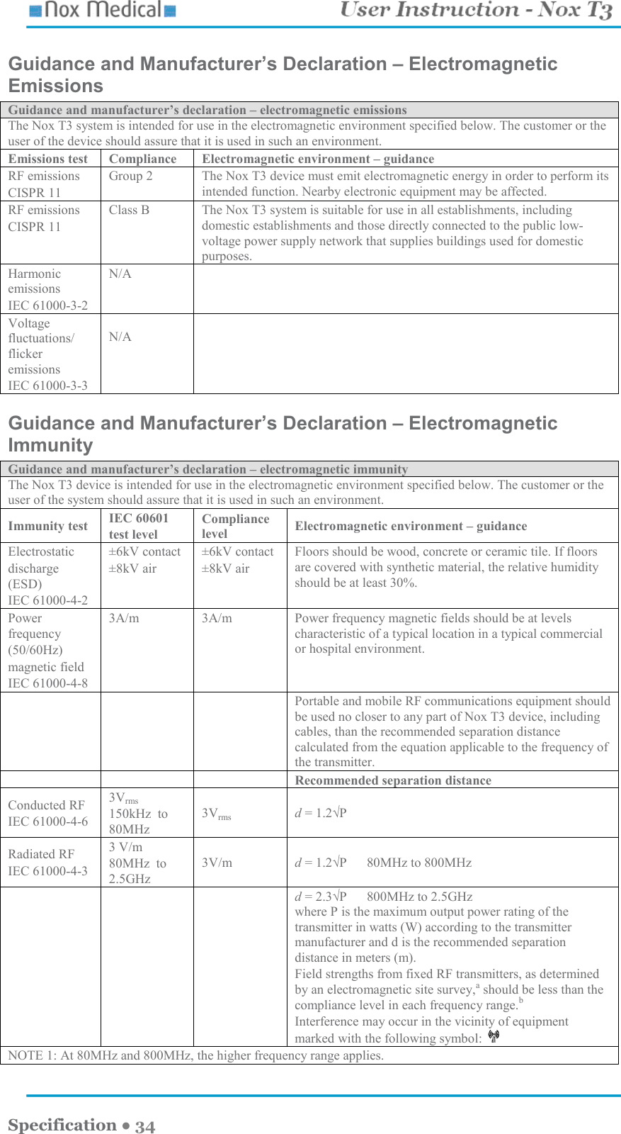    Specification ● 34 Guidance and Manufacturer’s Declaration – Electromagnetic Emissions Guidance and manufacturer’s declaration – electromagnetic emissions The Nox T3 system is intended for use in the electromagnetic environment specified below. The customer or the user of the device should assure that it is used in such an environment. Emissions test  Compliance  Electromagnetic environment – guidance RF emissions CISPR 11 Group 2  The Nox T3 device must emit electromagnetic energy in order to perform its intended function. Nearby electronic equipment may be affected. RF emissions CISPR 11 Class B  The Nox T3 system is suitable for use in all establishments, including domestic establishments and those directly connected to the public low-voltage power supply network that supplies buildings used for domestic purposes. Harmonic emissions IEC 61000-3-2 N/A   Voltage fluctuations/ flicker emissions IEC 61000-3-3  N/A   Guidance and Manufacturer’s Declaration – Electromagnetic Immunity Guidance and manufacturer’s declaration – electromagnetic immunity The Nox T3 device is intended for use in the electromagnetic environment specified below. The customer or the user of the system should assure that it is used in such an environment. Immunity test  IEC 60601 test level Compliance level  Electromagnetic environment – guidance Electrostatic discharge (ESD) IEC 61000-4-2 ±6kV contact ±8kV air ±6kV contact ±8kV air Floors should be wood, concrete or ceramic tile. If floors are covered with synthetic material, the relative humidity should be at least 30%. Power frequency (50/60Hz) magnetic field IEC 61000-4-8 3A/m  3A/m  Power frequency magnetic fields should be at levels characteristic of a typical location in a typical commercial or hospital environment.    Portable and mobile RF communications equipment should be used no closer to any part of Nox T3 device, including cables, than the recommended separation distance calculated from the equation applicable to the frequency of the transmitter.       Recommended separation distance Conducted RF IEC 61000-4-6 3Vrms 150kHz  to 80MHz 3Vrms d = 1.2√P Radiated RF IEC 61000-4-3 3 V/m 80MHz  to 2.5GHz 3V/m  d = 1.2√P      80MHz to 800MHz       d = 2.3√P      800MHz to 2.5GHz where P is the maximum output power rating of the transmitter in watts (W) according to the transmitter manufacturer and d is the recommended separation distance in meters (m). Field strengths from fixed RF transmitters, as determined by an electromagnetic site survey,a should be less than the compliance level in each frequency range.b Interference may occur in the vicinity of equipment marked with the following symbol:   NOTE 1: At 80MHz and 800MHz, the higher frequency range applies. 