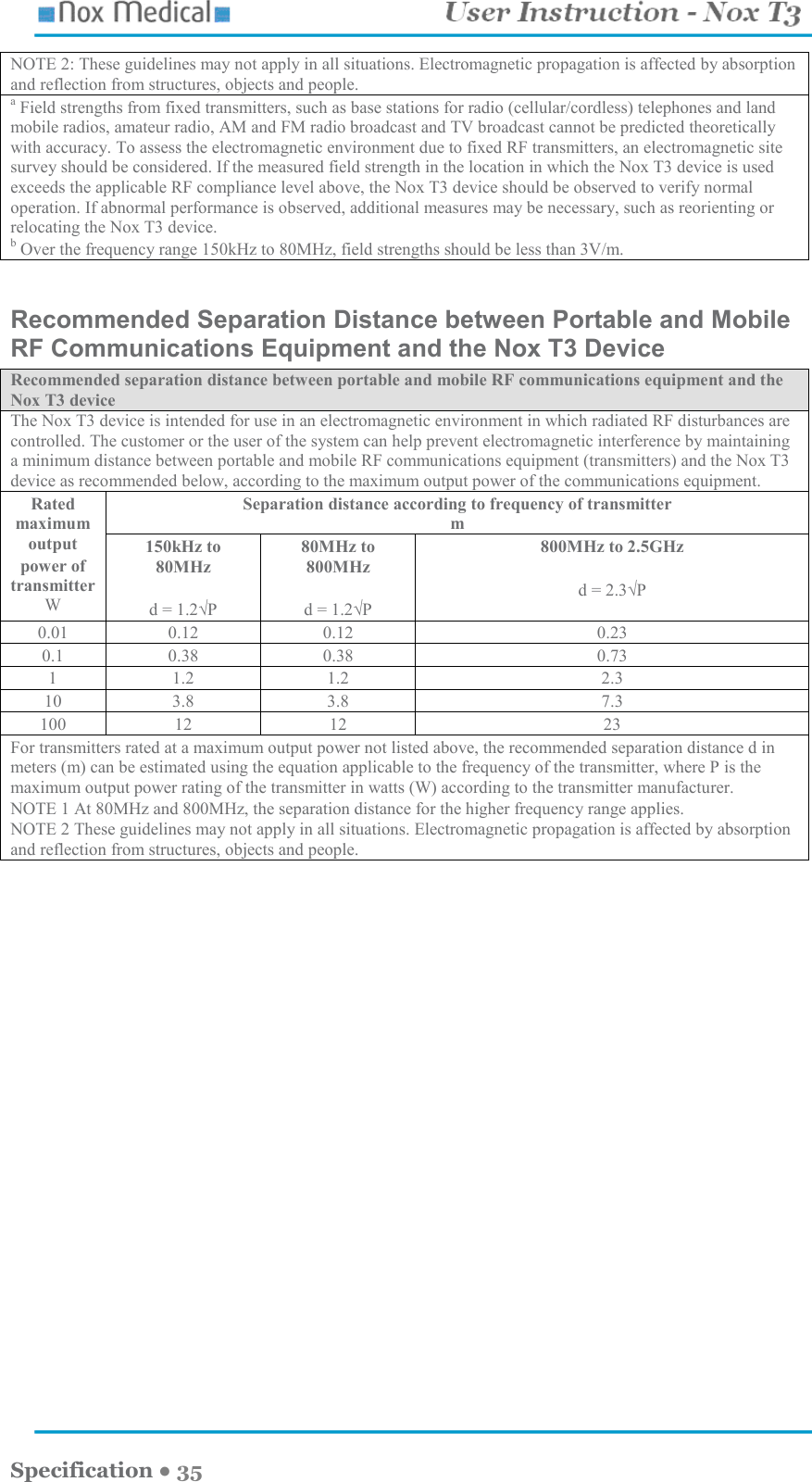    Specification ● 35 NOTE 2: These guidelines may not apply in all situations. Electromagnetic propagation is affected by absorption and reflection from structures, objects and people. a Field strengths from fixed transmitters, such as base stations for radio (cellular/cordless) telephones and land mobile radios, amateur radio, AM and FM radio broadcast and TV broadcast cannot be predicted theoretically with accuracy. To assess the electromagnetic environment due to fixed RF transmitters, an electromagnetic site survey should be considered. If the measured field strength in the location in which the Nox T3 device is used exceeds the applicable RF compliance level above, the Nox T3 device should be observed to verify normal operation. If abnormal performance is observed, additional measures may be necessary, such as reorienting or relocating the Nox T3 device. b Over the frequency range 150kHz to 80MHz, field strengths should be less than 3V/m.  Recommended Separation Distance between Portable and Mobile RF Communications Equipment and the Nox T3 Device Recommended separation distance between portable and mobile RF communications equipment and the Nox T3 device The Nox T3 device is intended for use in an electromagnetic environment in which radiated RF disturbances are controlled. The customer or the user of the system can help prevent electromagnetic interference by maintaining a minimum distance between portable and mobile RF communications equipment (transmitters) and the Nox T3 device as recommended below, according to the maximum output power of the communications equipment. Rated maximum output power of transmitter W Separation distance according to frequency of transmitter m 150kHz to 80MHz  d = 1.2√P 80MHz to 800MHz  d = 1.2√P 800MHz to 2.5GHz  d = 2.3√P 0.01  0.12  0.12  0.23 0.1  0.38  0.38  0.73 1  1.2  1.2  2.3 10  3.8  3.8  7.3 100  12  12  23 For transmitters rated at a maximum output power not listed above, the recommended separation distance d in meters (m) can be estimated using the equation applicable to the frequency of the transmitter, where P is the maximum output power rating of the transmitter in watts (W) according to the transmitter manufacturer. NOTE 1 At 80MHz and 800MHz, the separation distance for the higher frequency range applies. NOTE 2 These guidelines may not apply in all situations. Electromagnetic propagation is affected by absorption and reflection from structures, objects and people.          