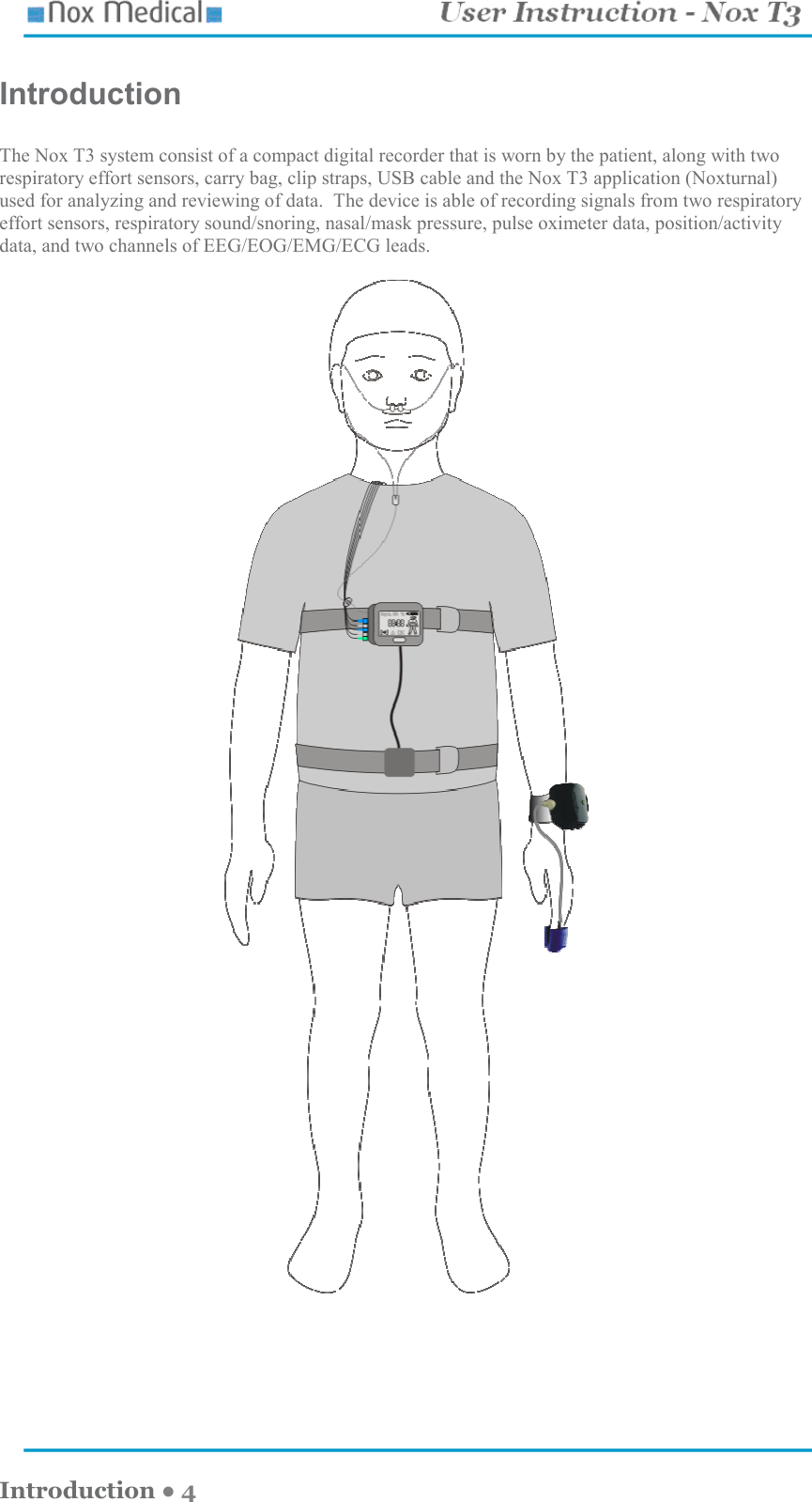    Introduction ● 4 Introduction  The Nox T3 system consist of a compact digital recorder that is worn by the patient, along with two respiratory effort sensors, carry bag, clip straps, USB cable and the Nox T3 application (Noxturnal) used for analyzing and reviewing of data.  The device is able of recording signals from two respiratory effort sensors, respiratory sound/snoring, nasal/mask pressure, pulse oximeter data, position/activity data, and two channels of EEG/EOG/EMG/ECG leads.     