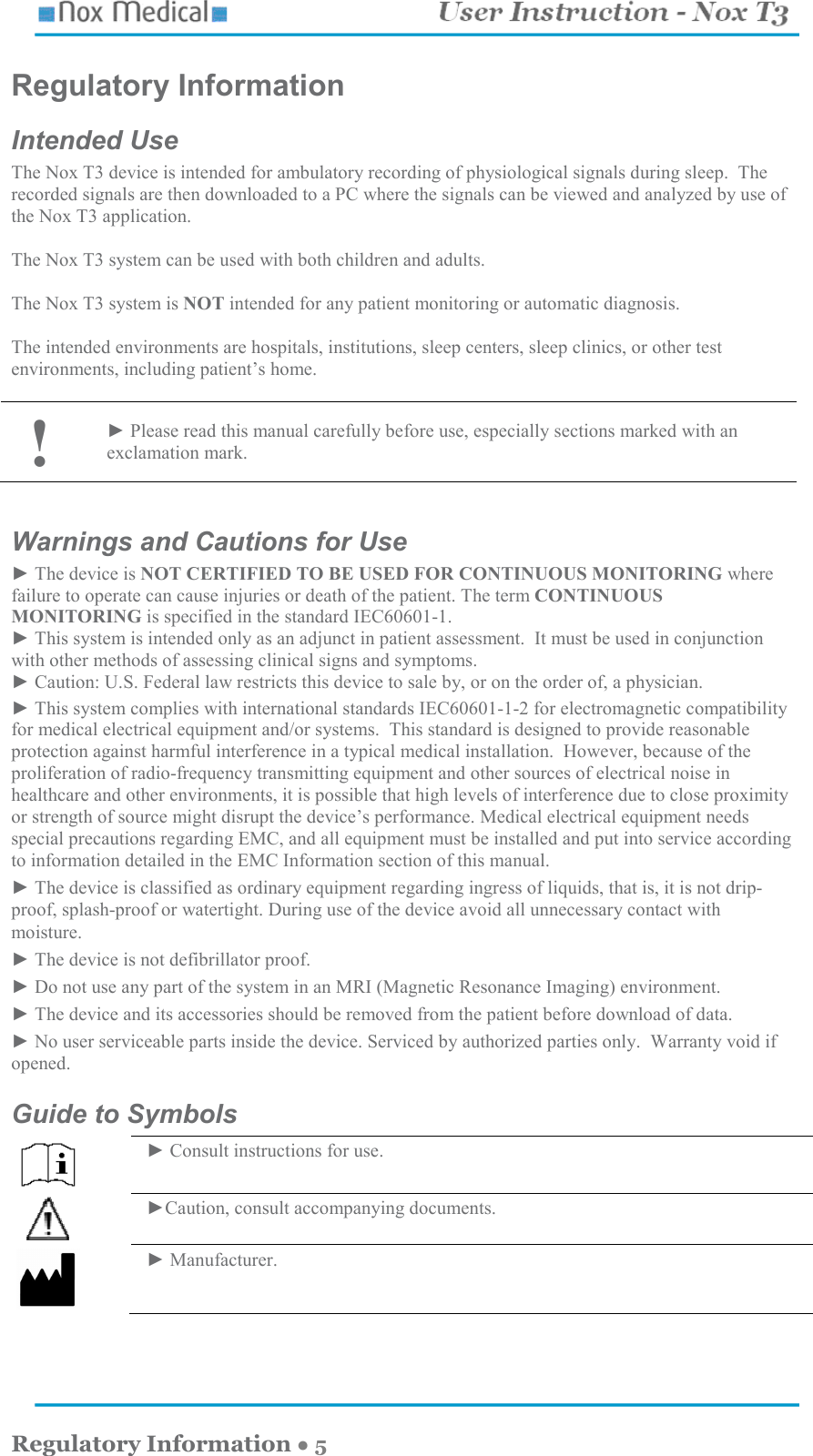    Regulatory Information ● 5 Regulatory Information Intended Use The Nox T3 device is intended for ambulatory recording of physiological signals during sleep.  The recorded signals are then downloaded to a PC where the signals can be viewed and analyzed by use of the Nox T3 application.    The Nox T3 system can be used with both children and adults.  The Nox T3 system is NOT intended for any patient monitoring or automatic diagnosis.    The intended environments are hospitals, institutions, sleep centers, sleep clinics, or other test environments, including patient’s home.   ! ► Please read this manual carefully before use, especially sections marked with an exclamation mark.  Warnings and Cautions for Use ► The device is NOT CERTIFIED TO BE USED FOR CONTINUOUS MONITORING where failure to operate can cause injuries or death of the patient. The term CONTINUOUS MONITORING is specified in the standard IEC60601-1. ► This system is intended only as an adjunct in patient assessment.  It must be used in conjunction with other methods of assessing clinical signs and symptoms. ► Caution: U.S. Federal law restricts this device to sale by, or on the order of, a physician. ► This system complies with international standards IEC60601-1-2 for electromagnetic compatibility for medical electrical equipment and/or systems.  This standard is designed to provide reasonable protection against harmful interference in a typical medical installation.  However, because of the proliferation of radio-frequency transmitting equipment and other sources of electrical noise in healthcare and other environments, it is possible that high levels of interference due to close proximity or strength of source might disrupt the device’s performance. Medical electrical equipment needs special precautions regarding EMC, and all equipment must be installed and put into service according to information detailed in the EMC Information section of this manual. ► The device is classified as ordinary equipment regarding ingress of liquids, that is, it is not drip-proof, splash-proof or watertight. During use of the device avoid all unnecessary contact with moisture. ► The device is not defibrillator proof. ► Do not use any part of the system in an MRI (Magnetic Resonance Imaging) environment. ► The device and its accessories should be removed from the patient before download of data. ► No user serviceable parts inside the device. Serviced by authorized parties only.  Warranty void if opened. Guide to Symbols   ► Consult instructions for use.    ►Caution, consult accompanying documents.  ► Manufacturer.  