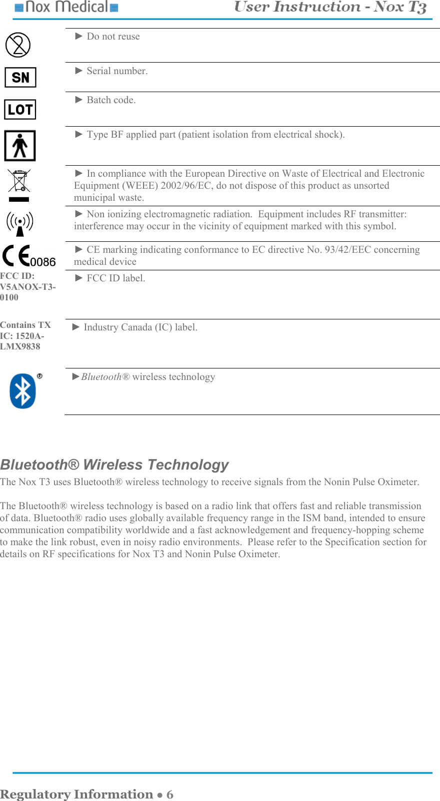    Regulatory Information ● 6  ► Do not reuse  ► Serial number.  ► Batch code.  ► Type BF applied part (patient isolation from electrical shock).     ► In compliance with the European Directive on Waste of Electrical and Electronic Equipment (WEEE) 2002/96/EC, do not dispose of this product as unsorted municipal waste.  ► Non ionizing electromagnetic radiation.  Equipment includes RF transmitter: interference may occur in the vicinity of equipment marked with this symbol.  ► CE marking indicating conformance to EC directive No. 93/42/EEC concerning medical device FCC ID: V5ANOX-T3-0100                  ► FCC ID label. Contains TX IC: 1520A-LMX9838  ► Industry Canada (IC) label.  ►Bluetooth® wireless technology   Bluetooth® Wireless Technology The Nox T3 uses Bluetooth® wireless technology to receive signals from the Nonin Pulse Oximeter.    The Bluetooth® wireless technology is based on a radio link that offers fast and reliable transmission of data. Bluetooth® radio uses globally available frequency range in the ISM band, intended to ensure communication compatibility worldwide and a fast acknowledgement and frequency-hopping scheme to make the link robust, even in noisy radio environments.  Please refer to the Specification section for details on RF specifications for Nox T3 and Nonin Pulse Oximeter.   