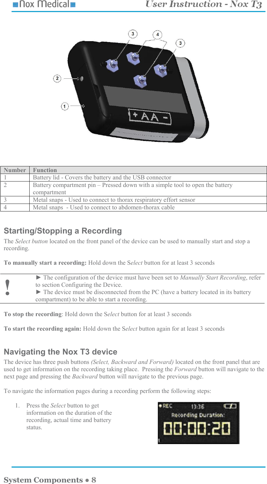    System Components ● 8    Number  Function 1  Battery lid - Covers the battery and the USB connector  2  Battery compartment pin – Pressed down with a simple tool to open the battery compartment 3  Metal snaps - Used to connect to thorax respiratory effort sensor 4  Metal snaps  - Used to connect to abdomen-thorax cable  Starting/Stopping a Recording The Select button located on the front panel of the device can be used to manually start and stop a recording.  To manually start a recording: Hold down the Select button for at least 3 seconds   ! ► The configuration of the device must have been set to Manually Start Recording, refer to section Configuring the Device. ► The device must be disconnected from the PC (have a battery located in its battery compartment) to be able to start a recording.  To stop the recording: Hold down the Select button for at least 3 seconds  To start the recording again: Hold down the Select button again for at least 3 seconds   Navigating the Nox T3 device The device has three push buttons (Select, Backward and Forward) located on the front panel that are used to get information on the recording taking place.  Pressing the Forward button will navigate to the next page and pressing the Backward button will navigate to the previous page.    To navigate the information pages during a recording perform the following steps:  1. Press the Select button to get information on the duration of the recording, actual time and battery status.     