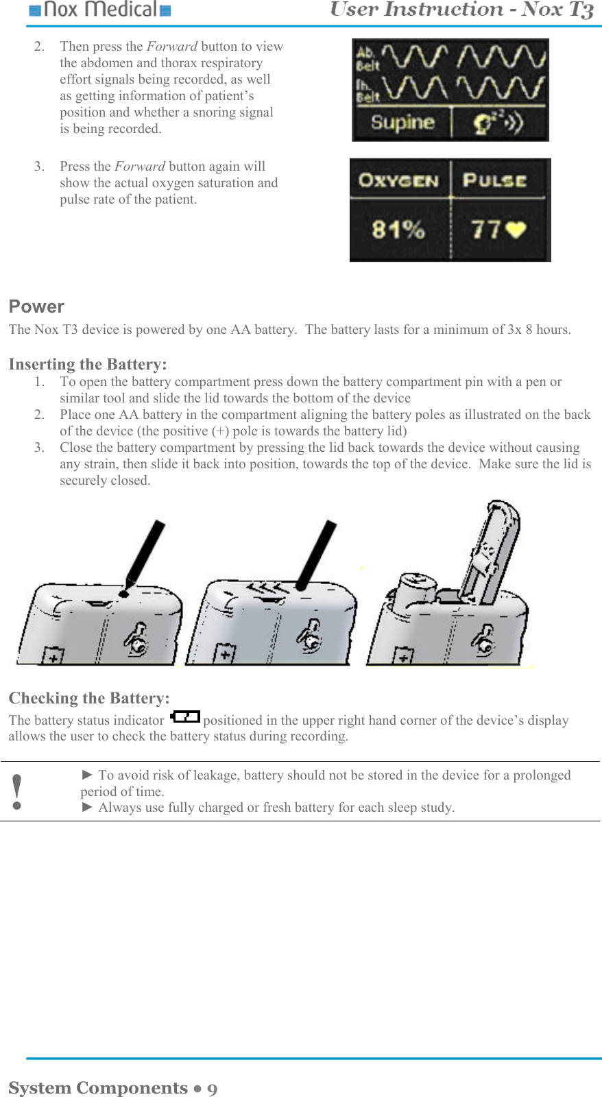    System Components ● 9 2. Then press the Forward button to view the abdomen and thorax respiratory effort signals being recorded, as well as getting information of patient’s position and whether a snoring signal is being recorded.    3. Press the Forward button again will show the actual oxygen saturation and pulse rate of the patient.    Power The Nox T3 device is powered by one AA battery.  The battery lasts for a minimum of 3x 8 hours.    Inserting the Battery: 1. To open the battery compartment press down the battery compartment pin with a pen or similar tool and slide the lid towards the bottom of the device 2. Place one AA battery in the compartment aligning the battery poles as illustrated on the back of the device (the positive (+) pole is towards the battery lid) 3. Close the battery compartment by pressing the lid back towards the device without causing any strain, then slide it back into position, towards the top of the device.  Make sure the lid is securely closed.    Checking the Battery: The battery status indicator  positioned in the upper right hand corner of the device’s display allows the user to check the battery status during recording.    ! ► To avoid risk of leakage, battery should not be stored in the device for a prolonged period of time. ► Always use fully charged or fresh battery for each sleep study.   