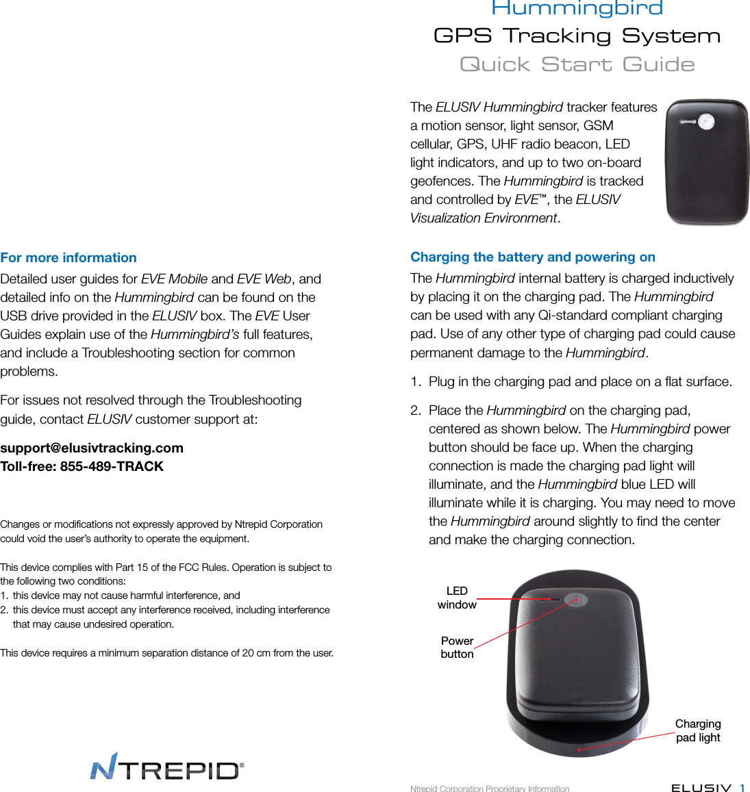 Hummingbird  GPS Tracking System  Quick Start GuideNtrepid Corporation Proprietary Information ELUSIV  1For more informationDetailed user guides for EVE Mobile and EVE Web, and detailed info on the Hummingbird can be found on the USB drive provided in the ELUSIV box. The EVE User Guides explain use of the Hummingbird’s full features, and include a Troubleshooting section for common problems. For issues not resolved through the Troubleshooting guide, contact ELUSIV customer support at:support@elusivtracking.comToll-free: 855-489-TRACKChanges or modiﬁcations not expressly approved by Ntrepid Corporation could void the user’s authority to operate the equipment.This device complies with Part 15 of the FCC Rules.Operation is subject to the following two conditions:1.  this device may not cause harmful interference, and2.  this device must accept any interference received, including interference that may cause undesired operation.This device requires a minimum separation distance of 20 cmfrom the user.The ELUSIV Hummingbird tracker features a motion sensor, light sensor, GSM cellular, GPS, UHF radio beacon, LED light indicators, and up to two on-board geofences. The Hummingbird is tracked and controlled by EVE™, the ELUSIV Visualization Environment.Charging the battery and powering onThe Hummingbird internal battery is charged inductively by placing it on the charging pad. The Hummingbird can be used with any Qi-standard compliant charging pad. Use of any other type of charging pad could cause permanent damage to the Hummingbird.1.  Plug in the charging pad and place on a ﬂat surface.2.  Place the Hummingbird on the charging pad,   centered as shown below. The Hummingbird power   button should be face up. When the charging   connection is made the charging pad light will   illuminate, and the Hummingbird blue LED will   illuminate while it is charging. You may need to move  the Hummingbird around slightly to ﬁnd the center   and make the charging connection.Chargingpad lightLEDwindowPowerbutton