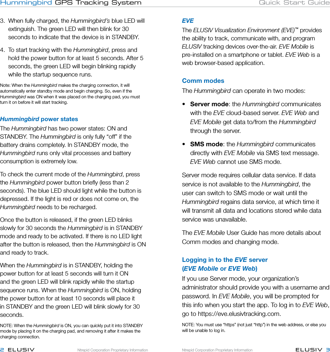 Ntrepid Corporation Proprietary InformationNtrepid Corporation Proprietary Information ELUSIV  32  ELUSIVHummingbird GPS Tracking System Quick Start GuideEVEThe ELUSIV Visualization Environment (EVE)™ provides the ability to track, communicate with, and program ELUSIV tracking devices over-the-air. EVE Mobile is  pre-installed on a smartphone or tablet. EVE Web is a web browser-based application.Comm modesThe Hummingbird can operate in two modes:•  Server mode: the Hummingbird communicates    with the EVE cloud-based server. EVE Web and  EVE Mobile get data to/from the Hummingbird     through the server.•  SMS mode: the Hummingbird communicates     directly with EVE Mobile via SMS text message.   EVE Web cannot use SMS mode.Server mode requires cellular data service. If data service is not available to the Hummingbird, the user can switch to SMS mode or wait until the Hummingbird regains data service, at which time it will transmit all data and locations stored while data service was unavailable.The EVE Mobile User Guide has more details about Comm modes and changing mode.Logging in to the EVE server  (EVE Mobile or EVE Web)If you use Server mode, your organization’s administrator should provide you with a username and password. In EVE Mobile, you will be prompted for this info when you start the app. To log in to EVE Web, go to https://eve.elusivtracking.com.NOTE: You must use “https” (not just “http”) in the web address, or else you will be unable to log in. 3.  When fully charged, the Hummingbird’s blue LED will    extinguish. The green LED will then blink for 30      seconds to indicate that the device is in STANDBY. 4.  To start tracking with the Hummingbird, press and    hold the power button for at least 5 seconds. After 5    seconds, the green LED will begin blinking rapidly    while the startup sequence runs.  Note: When the Hummingbird makes the charging connection, it will automatically enter standby mode and begin charging. So, even if the Hummingbird was ON when it was placed on the charging pad, you must turn it on before it will start tracking.Hummingbird power statesThe Hummingbird has two power states: ON and STANDBY. The Hummingbird is only fully “off” if the battery drains completely. In STANDBY mode, the Hummingbird runs only vital processes and battery consumption is extremely low. To check the current mode of the Hummingbird, press the Hummingbird power button brieﬂy (less than 2 seconds). The blue LED should light while the button is depressed. If the light is red or does not come on, the Hummingbird needs to be recharged.Once the button is released, if the green LED blinks slowly for 30 seconds the Hummingbird is in STANDBY mode and ready to be activated. If there is no LED light after the button is released, then the Hummingbird is ON and ready to track.When the Hummingbird is in STANDBY, holding the power button for at least 5 seconds will turn it ON and the green LED will blink rapidly while the startup sequence runs. When the Hummingbird is ON, holding the power button for at least 10 seconds will place it in STANDBY and the green LED will blink slowly for 30 seconds. NOTE: When the Hummingbird is ON, you can quickly put it into STANDBY mode by placing it on the charging pad, and removing it after it makes the charging connection.