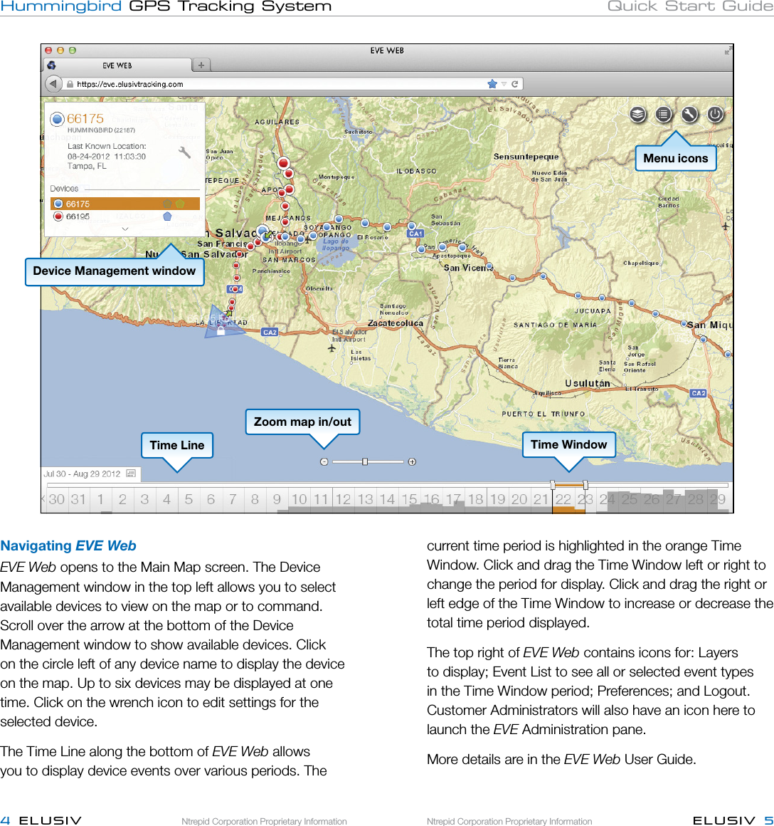 Ntrepid Corporation Proprietary InformationNtrepid Corporation Proprietary Information ELUSIV  54  ELUSIVHummingbird GPS Tracking System Quick Start GuideNavigating EVE WebEVE Web opens to the Main Map screen. The Device Management window in the top left allows you to select available devices to view on the map or to command. Scroll over the arrow at the bottom of the Device Management window to show available devices. Click on the circle left of any device name to display the device on the map. Up to six devices may be displayed at one time. Click on the wrench icon to edit settings for the selected device.The Time Line along the bottom of EVE Web allows you to display device events over various periods. The current time period is highlighted in the orange Time Window. Click and drag the Time Window left or right to change the period for display. Click and drag the right or left edge of the Time Window to increase or decrease the total time period displayed. The top right of EVE Web contains icons for: Layers to display; Event List to see all or selected event types in the Time Window period; Preferences; and Logout. Customer Administrators will also have an icon here to launch the EVE Administration pane. More details are in the EVE Web User Guide.Device Management windowTime LineMenu iconsTime WindowZoom map in/out