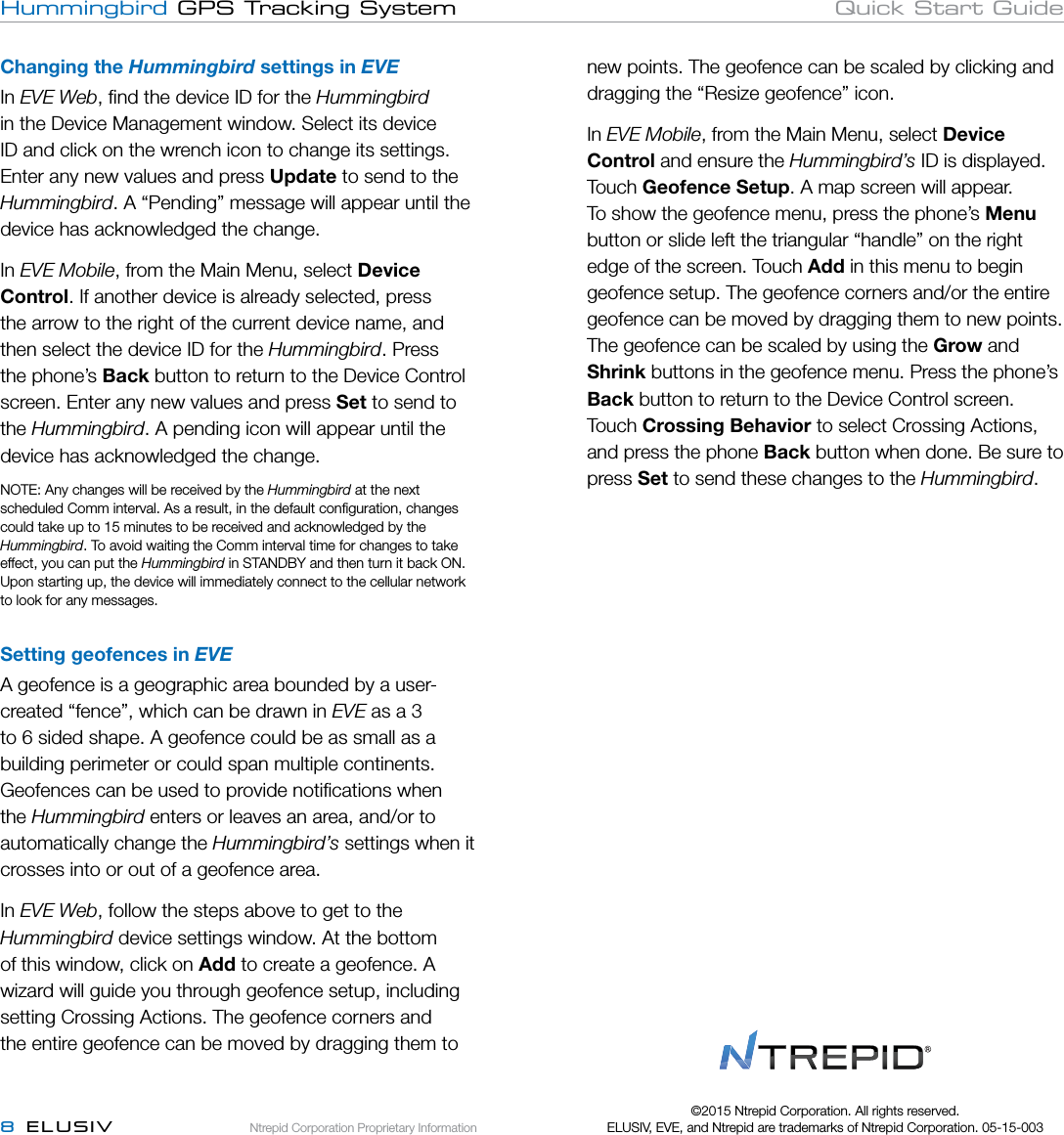 Ntrepid Corporation Proprietary Information8  ELUSIVHummingbird GPS Tracking System Quick Start GuideChanging the Hummingbird settings in EVEIn EVE Web, ﬁnd the device ID for the Hummingbird in the Device Management window. Select its device ID and click on the wrench icon to change its settings. Enter any new values and press Update to send to the Hummingbird. A “Pending” message will appear until the device has acknowledged the change. In EVE Mobile, from the Main Menu, select Device Control. If another device is already selected, press the arrow to the right of the current device name, and then select the device ID for the Hummingbird. Press the phone’s Back button to return to the Device Control screen. Enter any new values and press Set to send to the Hummingbird. A pending icon will appear until the device has acknowledged the change.NOTE: Any changes will be received by the Hummingbird at the next scheduled Comm interval. As a result, in the default conﬁguration, changes could take up to 15 minutes to be received and acknowledged by the Hummingbird. To avoid waiting the Comm interval time for changes to take effect, you can put the Hummingbird in STANDBY and then turn it back ON. Upon starting up, the device will immediately connect to the cellular network to look for any messages. Setting geofences in EVEA geofence is a geographic area bounded by a user-created “fence”, which can be drawn in EVE as a 3 to 6 sided shape. A geofence could be as small as a building perimeter or could span multiple continents. Geofences can be used to provide notiﬁcations when the Hummingbird enters or leaves an area, and/or to automatically change the Hummingbird’s settings when it crosses into or out of a geofence area.In EVE Web, follow the steps above to get to the Hummingbird device settings window. At the bottom of this window, click on Add to create a geofence. A wizard will guide you through geofence setup, including setting Crossing Actions. The geofence corners and the entire geofence can be moved by dragging them to new points. The geofence can be scaled by clicking and dragging the “Resize geofence” icon.In EVE Mobile, from the Main Menu, select Device Control and ensure the Hummingbird’s ID is displayed. Touch Geofence Setup. A map screen will appear. To show the geofence menu, press the phone’s Menu button or slide left the triangular “handle” on the right edge of the screen. Touch Add in this menu to begin geofence setup. The geofence corners and/or the entire geofence can be moved by dragging them to new points. The geofence can be scaled by using the Grow and Shrink buttons in the geofence menu. Press the phone’s Back button to return to the Device Control screen. Touch Crossing Behavior to select Crossing Actions, and press the phone Back button when done. Be sure to press Set to send these changes to the Hummingbird.©2015 Ntrepid Corporation. All rights reserved.  ELUSIV, EVE, and Ntrepid are trademarks of Ntrepid Corporation. 05-15-003