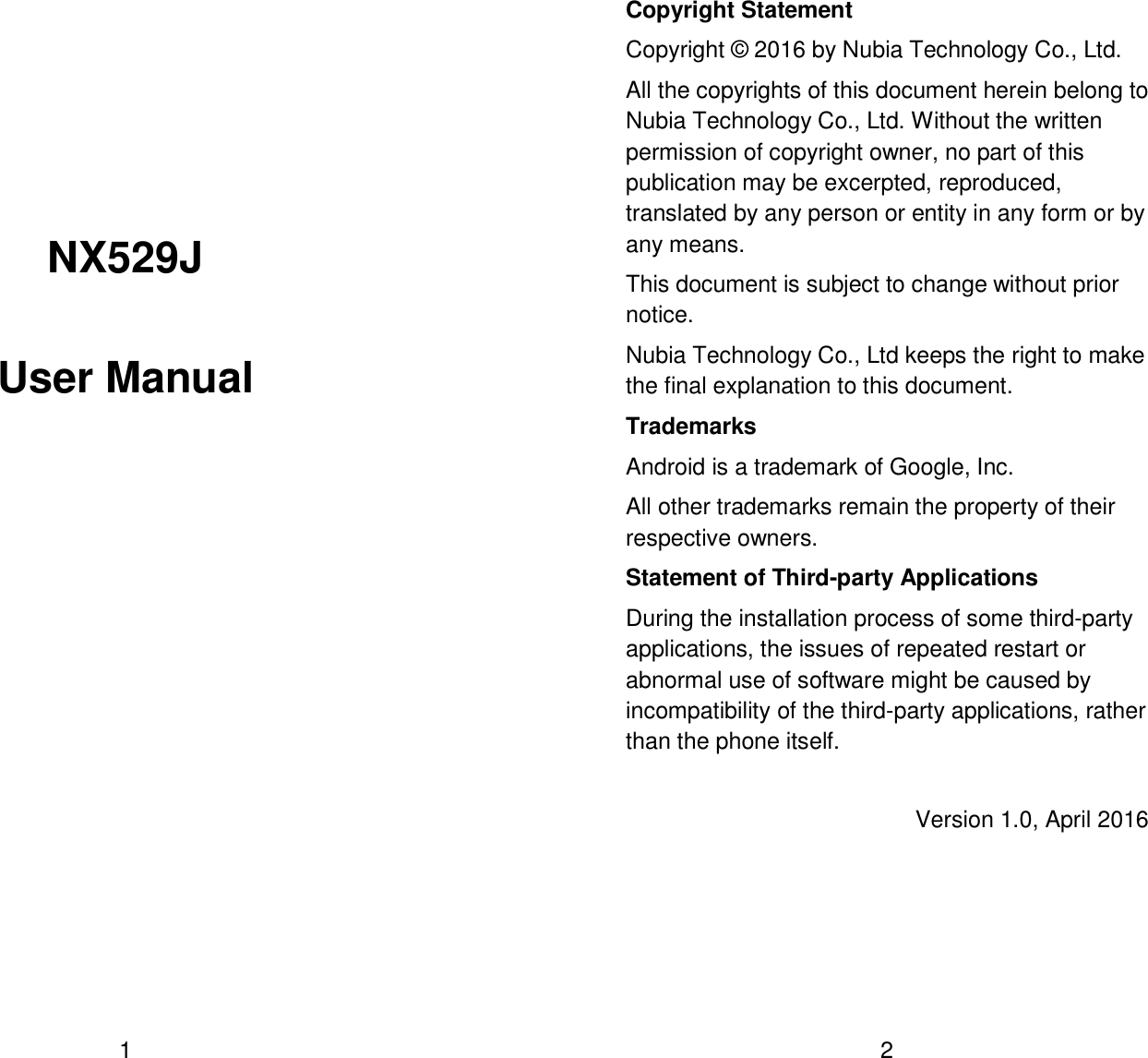  1   NX529J User Manual    2 Copyright Statement Copyright &copy; 2016 by Nubia Technology Co., Ltd. All the copyrights of this document herein belong to Nubia Technology Co., Ltd. Without the written permission of copyright owner, no part of this publication may be excerpted, reproduced, translated by any person or entity in any form or by any means. This document is subject to change without prior notice. Nubia Technology Co., Ltd keeps the right to make the final explanation to this document. Trademarks Android is a trademark of Google, Inc. All other trademarks remain the property of their respective owners. Statement of Third-party Applications During the installation process of some third-party applications, the issues of repeated restart or abnormal use of software might be caused by incompatibility of the third-party applications, rather than the phone itself. Version 1.0, April 2016 