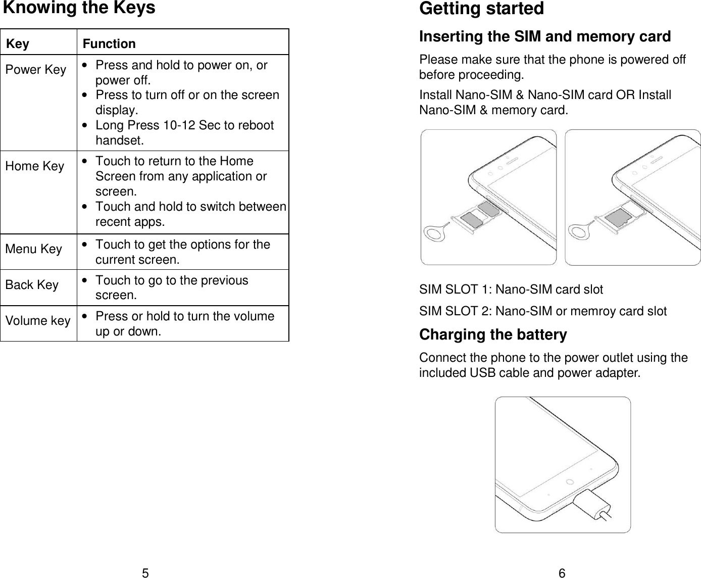  5 Knowing the Keys Key  Function Power Key &bull;  Press and hold to power on, or power off. &bull;  Press to turn off or on the screen display. &bull;  Long Press 10-12 Sec to reboot handset. Home Key &bull;  Touch to return to the Home Screen from any application or screen. &bull; Touch and hold to switch between recent apps. Menu Key &bull;  Touch to get the options for the current screen. Back Key &bull;  Touch to go to the previous screen. Volume key &bull;  Press or hold to turn the volume up or down.  6 Getting started Inserting the SIM and memory card Please make sure that the phone is powered off before proceeding. Install Nano-SIM &amp; Nano-SIM card OR Install Nano-SIM &amp; memory card.    SIM SLOT 1: Nano-SIM card slot   SIM SLOT 2: Nano-SIM or memroy card slot Charging the battery Connect the phone to the power outlet using the included USB cable and power adapter.     