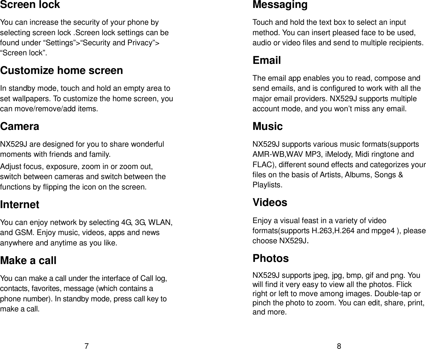  7 Screen lock You can increase the security of your phone by selecting screen lock .Screen lock settings can be found under &ldquo;Settings&rdquo;>&ldquo;Security and Privacy&rdquo;> &ldquo;Screen lock&rdquo;. Customize home screen In standby mode, touch and hold an empty area to set wallpapers. To customize the home screen, you can move/remove/add items. Camera   NX529J are designed for you to share wonderful moments with friends and family. Adjust focus, exposure, zoom in or zoom out, switch between cameras and switch between the functions by flipping the icon on the screen. Internet   You can enjoy network by selecting 4G, 3G, WLAN, and GSM. Enjoy music, videos, apps and news anywhere and anytime as you like. Make a call You can make a call under the interface of Call log, contacts, favorites, message (which contains a phone number). In standby mode, press call key to make a call.   8 Messaging   Touch and hold the text box to select an input method. You can insert pleased face to be used, audio or video files and send to multiple recipients. Email The email app enables you to read, compose and send emails, and is configured to work with all the major email providers. NX529J supports multiple account mode, and you won&rsquo;t miss any email. Music   NX529J supports various music formats(supports AMR-WB,WAV MP3, iMelody, Midi ringtone and FLAC), different sound effects and categorizes your files on the basis of Artists, Albums, Songs &amp; Playlists. Videos Enjoy a visual feast in a variety of video formats(supports H.263,H.264 and mpge4 ), please choose NX529J. Photos   NX529J supports jpeg, jpg, bmp, gif and png. You will find it very easy to view all the photos. Flick right or left to move among images. Double-tap or pinch the photo to zoom. You can edit, share, print, and more.    