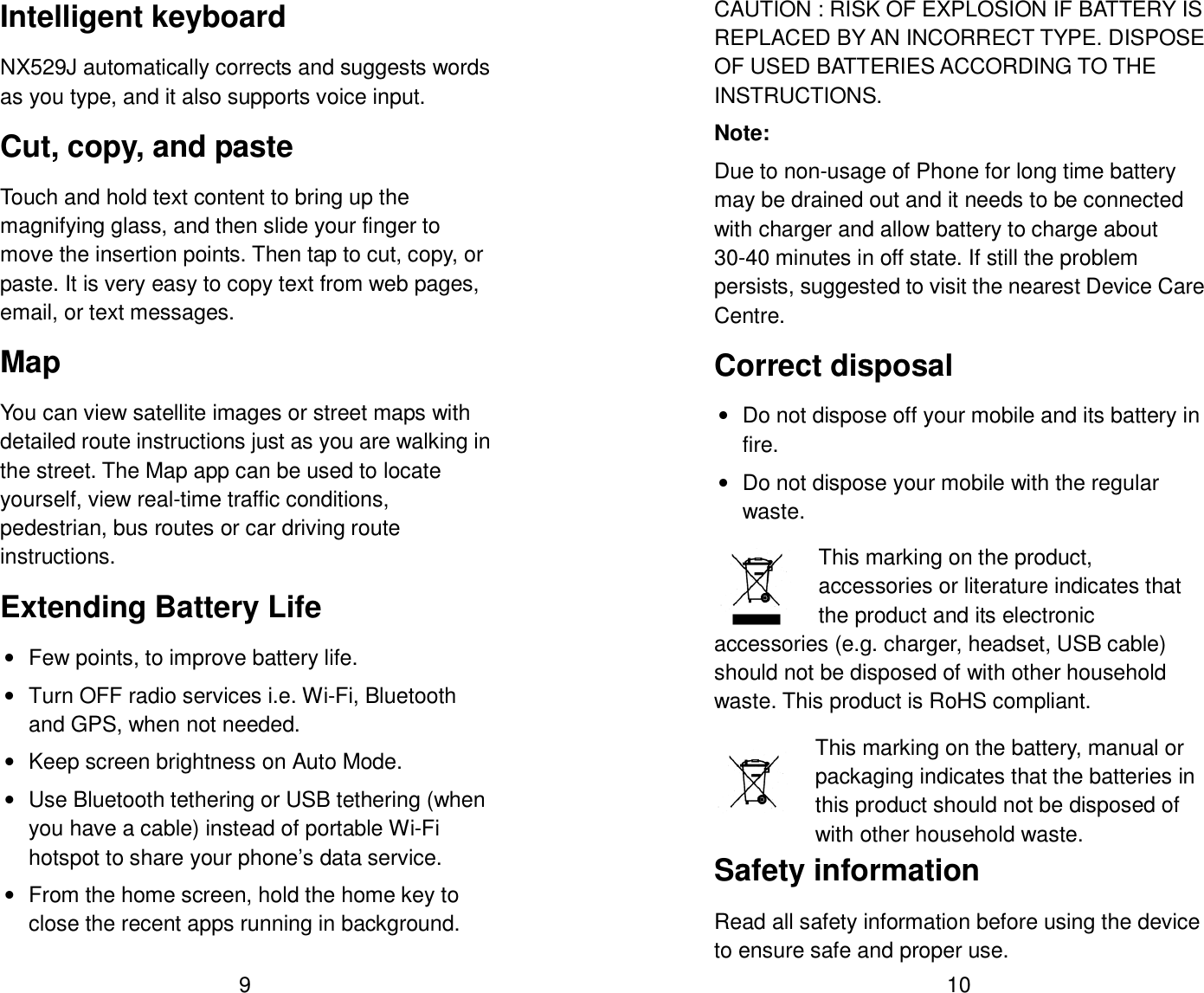 9 Intelligent keyboard NX529J automatically corrects and suggests words as you type, and it also supports voice input. Cut, copy, and paste Touch and hold text content to bring up the magnifying glass, and then slide your finger to move the insertion points. Then tap to cut, copy, or paste. It is very easy to copy text from web pages, email, or text messages. Map You can view satellite images or street maps with detailed route instructions just as you are walking in the street. The Map app can be used to locate yourself, view real-time traffic conditions, pedestrian, bus routes or car driving route instructions. Extending Battery Life &bull;  Few points, to improve battery life. &bull;  Turn OFF radio services i.e. Wi-Fi, Bluetooth and GPS, when not needed. &bull;  Keep screen brightness on Auto Mode. &bull;  Use Bluetooth tethering or USB tethering (when you have a cable) instead of portable Wi-Fi hotspot to share your phone&rsquo;s data service. &bull;  From the home screen, hold the home key to close the recent apps running in background.  10 CAUTION : RISK OF EXPLOSION IF BATTERY IS REPLACED BY AN INCORRECT TYPE. DISPOSE OF USED BATTERIES ACCORDING TO THE INSTRUCTIONS. Note: Due to non-usage of Phone for long time battery may be drained out and it needs to be connected with charger and allow battery to charge about 30-40 minutes in off state. If still the problem persists, suggested to visit the nearest Device Care Centre. Correct disposal &bull;  Do not dispose off your mobile and its battery in fire. &bull;  Do not dispose your mobile with the regular waste.   This marking on the product, accessories or literature indicates that the product and its electronic accessories (e.g. charger, headset, USB cable) should not be disposed of with other household waste. This product is RoHS compliant.   This marking on the battery, manual or packaging indicates that the batteries in this product should not be disposed of with other household waste. Safety information Read all safety information before using the device to ensure safe and proper use. 