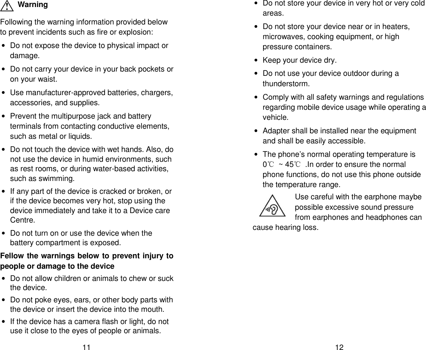  11  Warning Following the warning information provided below to prevent incidents such as fire or explosion: &bull;  Do not expose the device to physical impact or damage. &bull;  Do not carry your device in your back pockets or on your waist. &bull;  Use manufacturer-approved batteries, chargers, accessories, and supplies. &bull;  Prevent the multipurpose jack and battery terminals from contacting conductive elements, such as metal or liquids. &bull;  Do not touch the device with wet hands. Also, do not use the device in humid environments, such as rest rooms, or during water-based activities, such as swimming. &bull;  If any part of the device is cracked or broken, or if the device becomes very hot, stop using the device immediately and take it to a Device care Centre. &bull;  Do not turn on or use the device when the battery compartment is exposed. Fellow the warnings below to prevent injury to people or damage to the device &bull;  Do not allow children or animals to chew or suck the device. &bull;  Do not poke eyes, ears, or other body parts with the device or insert the device into the mouth. &bull;  If the device has a camera flash or light, do not use it close to the eyes of people or animals.  12 &bull;  Do not store your device in very hot or very cold areas. &bull;  Do not store your device near or in heaters, microwaves, cooking equipment, or high pressure containers. &bull;  Keep your device dry. &bull;  Do not use your device outdoor during a thunderstorm. &bull;  Comply with all safety warnings and regulations regarding mobile device usage while operating a vehicle. &bull;  Adapter shall be installed near the equipment and shall be easily accessible. &bull;  The phone&rsquo;s normal operating temperature is 0℃  ~ 45℃  .In order to ensure the normal phone functions, do not use this phone outside the temperature range. Use careful with the earphone maybe possible excessive sound pressure from earphones and headphones can cause hearing loss. 