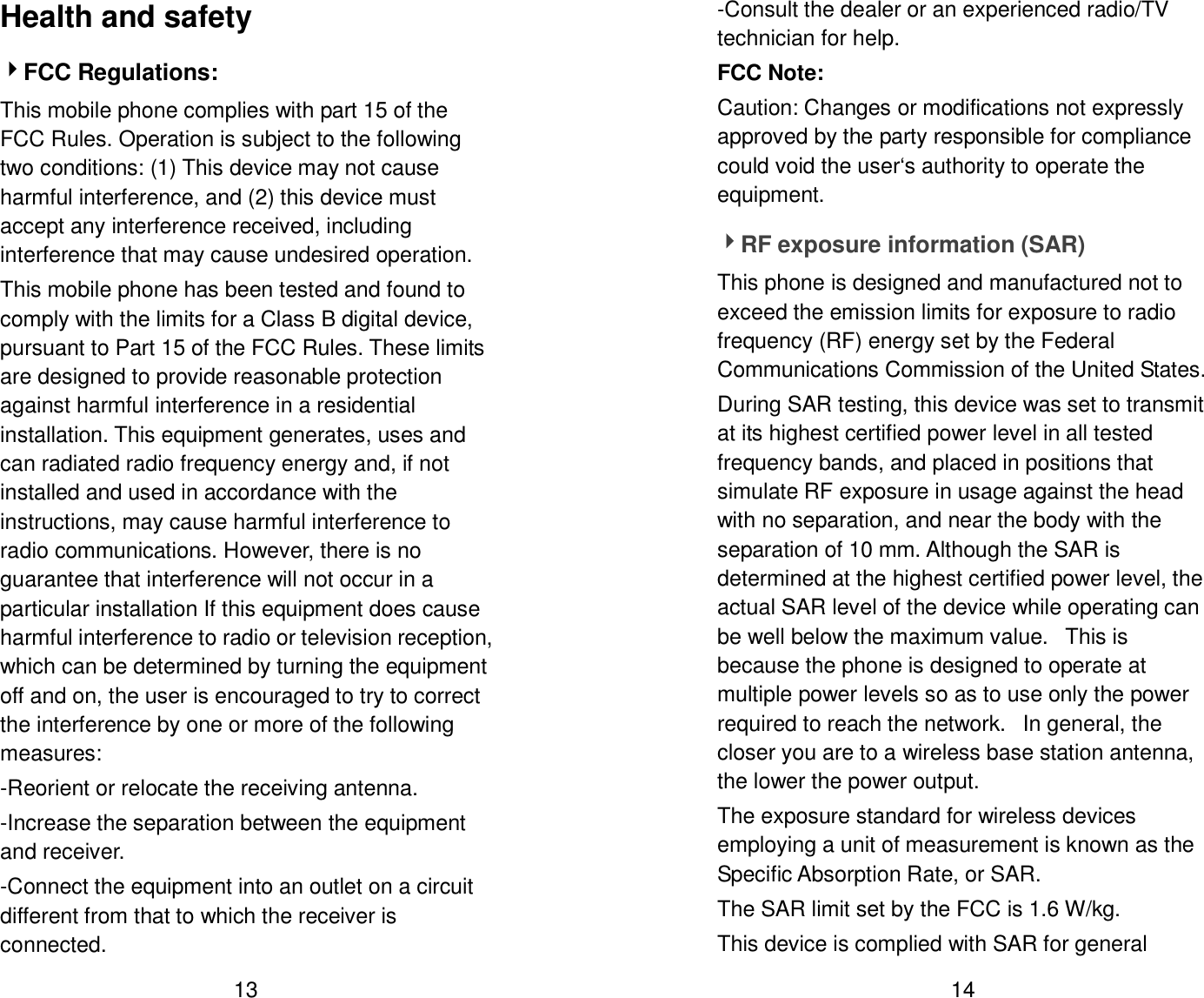  13 Health and safety 4FCC Regulations: This mobile phone complies with part 15 of the FCC Rules. Operation is subject to the following two conditions: (1) This device may not cause harmful interference, and (2) this device must accept any interference received, including interference that may cause undesired operation. This mobile phone has been tested and found to comply with the limits for a Class B digital device, pursuant to Part 15 of the FCC Rules. These limits are designed to provide reasonable protection against harmful interference in a residential installation. This equipment generates, uses and can radiated radio frequency energy and, if not installed and used in accordance with the instructions, may cause harmful interference to radio communications. However, there is no guarantee that interference will not occur in a particular installation If this equipment does cause harmful interference to radio or television reception, which can be determined by turning the equipment off and on, the user is encouraged to try to correct the interference by one or more of the following measures: -Reorient or relocate the receiving antenna. -Increase the separation between the equipment and receiver. -Connect the equipment into an outlet on a circuit different from that to which the receiver is connected.  14 -Consult the dealer or an experienced radio/TV technician for help. FCC Note: Caution: Changes or modifications not expressly approved by the party responsible for compliance could void the user&lsquo;s authority to operate the equipment. 4RF exposure information (SAR) This phone is designed and manufactured not to exceed the emission limits for exposure to radio frequency (RF) energy set by the Federal Communications Commission of the United States.   During SAR testing, this device was set to transmit at its highest certified power level in all tested frequency bands, and placed in positions that simulate RF exposure in usage against the head with no separation, and near the body with the separation of 10 mm. Although the SAR is determined at the highest certified power level, the actual SAR level of the device while operating can be well below the maximum value.   This is because the phone is designed to operate at multiple power levels so as to use only the power required to reach the network.   In general, the closer you are to a wireless base station antenna, the lower the power output. The exposure standard for wireless devices employing a unit of measurement is known as the Specific Absorption Rate, or SAR.  The SAR limit set by the FCC is 1.6 W/kg.  This device is complied with SAR for general 