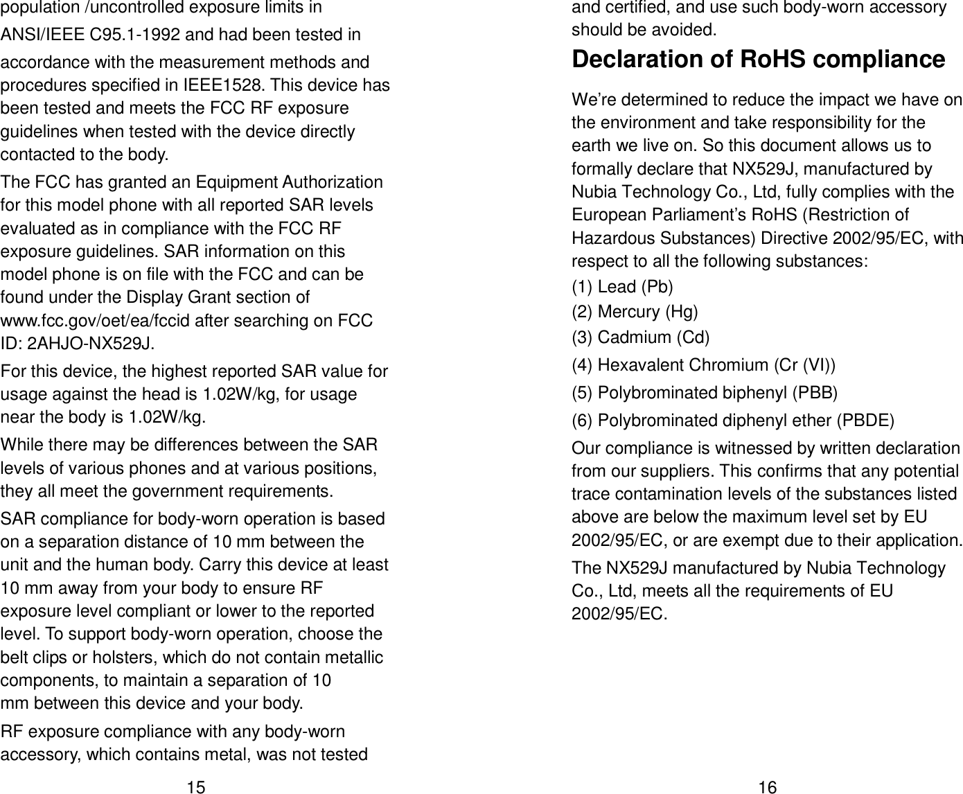  15 population /uncontrolled exposure limits in   ANSI/IEEE C95.1-1992 and had been tested in accordance with the measurement methods and procedures specified in IEEE1528. This device has been tested and meets the FCC RF exposure guidelines when tested with the device directly contacted to the body.   The FCC has granted an Equipment Authorization for this model phone with all reported SAR levels evaluated as in compliance with the FCC RF exposure guidelines. SAR information on this model phone is on file with the FCC and can be found under the Display Grant section of www.fcc.gov/oet/ea/fccid after searching on FCC ID: 2AHJO-NX529J. For this device, the highest reported SAR value for usage against the head is 1.02W/kg, for usage near the body is 1.02W/kg. While there may be differences between the SAR levels of various phones and at various positions, they all meet the government requirements. SAR compliance for body-worn operation is based on a separation distance of 10 mm between the unit and the human body. Carry this device at least 10 mm away from your body to ensure RF exposure level compliant or lower to the reported level. To support body-worn operation, choose the belt clips or holsters, which do not contain metallic components, to maintain a separation of 10 mm between this device and your body.   RF exposure compliance with any body-worn accessory, which contains metal, was not tested  16 and certified, and use such body-worn accessory should be avoided. Declaration of RoHS compliance We&rsquo;re determined to reduce the impact we have on the environment and take responsibility for the earth we live on. So this document allows us to formally declare that NX529J, manufactured by Nubia Technology Co., Ltd, fully complies with the European Parliament&rsquo;s RoHS (Restriction of Hazardous Substances) Directive 2002/95/EC, with respect to all the following substances: (1) Lead (Pb) (2) Mercury (Hg) (3) Cadmium (Cd) (4) Hexavalent Chromium (Cr (VI)) (5) Polybrominated biphenyl (PBB) (6) Polybrominated diphenyl ether (PBDE) Our compliance is witnessed by written declaration from our suppliers. This confirms that any potential trace contamination levels of the substances listed above are below the maximum level set by EU 2002/95/EC, or are exempt due to their application. The NX529J manufactured by Nubia Technology Co., Ltd, meets all the requirements of EU 2002/95/EC. 
