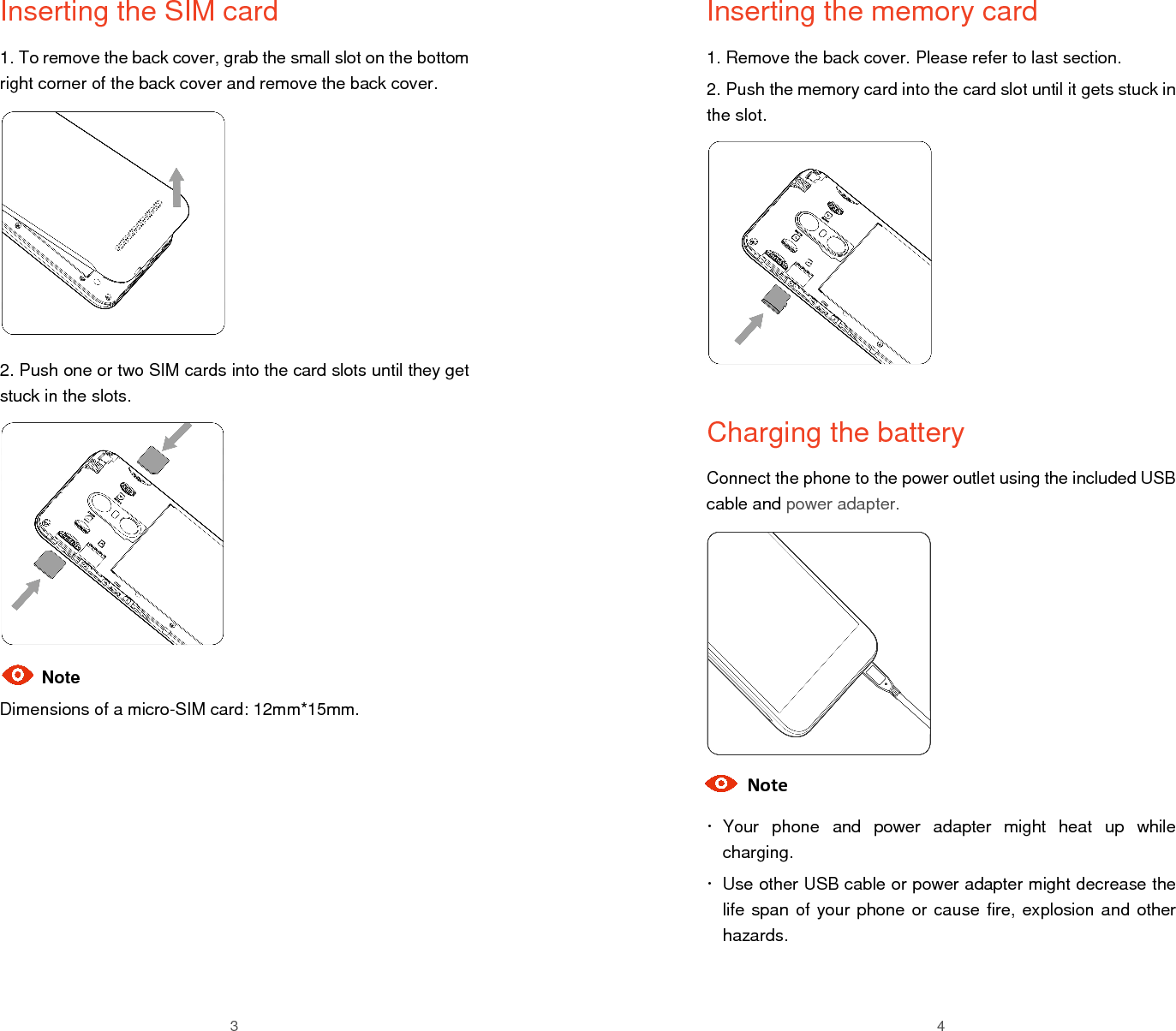  3 Inserting the SIM card 1. To remove the back cover, grab the small slot on the bottom right corner of the back cover and remove the back cover.         2. Push one or two SIM cards into the card slots until they get stuck in the slots.        Note Dimensions of a micro-SIM card: 12mm*15mm.       4 Inserting the memory card 1. Remove the back cover. Please refer to last section. 2. Push the memory card into the card slot until it gets stuck in the slot.          Charging the battery Connect the phone to the power outlet using the included USB cable and power adapter.          Note   Your  phone  and  power  adapter  might  heat  up  while charging.   Use other USB cable or power adapter might decrease the life span of your phone or cause fire, explosion and other hazards.  