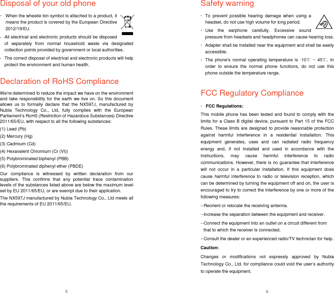  5 Disposal of your old phone   When the wheelie bin symbol is attached to a product, it means the product is covered by the European Directive 2012/19/EU.  All electrical and electronic products should be disposed of  separately  from  normal  household  waste  via  designated collection points provided by government or local authorities.  The correct disposal of electrical and electronic products will help protect the environment and human health.  Declaration of RoHS Compliance We&rsquo;re determined to reduce the impact we have on the environment and take responsibility for the earth we live on. So this document allows  us  to  formally  declare  that  the  NX597J,  manufactured  by Nubia  Technology  Co.,  Ltd,  fully  complies  with  the  European Parliament&rsquo;s RoHS (Restriction of Hazardous Substances) Directive 2011/65/EU, with respect to all the following substances: (1) Lead (Pb) (2) Mercury (Hg) (3) Cadmium (Cd) (4) Hexavalent Chromium (Cr (VI)) (5) Polybrominated biphenyl (PBB) (6) Polybrominated diphenyl ether (PBDE) Our  compliance  is  witnessed  by  written  declaration  from  our suppliers.  This  confirms  that  any  potential  trace  contamination levels of the substances listed above are below the maximum level set by EU 2011/65/EU, or are exempt due to their application. The NX597J manufactured by Nubia Technology Co., Ltd meets all the requirements of EU 2011/65/EU.     6 Safety warning   To  prevent  possible  hearing  damage  when  using  a headset, do not use high volume for long period.   Use  the  earphone  carefully.  Excessive  sound pressure from headsets and headphones can cause hearing loss.   Adapter shall be installed near the equipment and shall be easily accessible.  The  phone's  normal  operating  temperature is  -10℃  ~  45℃.  In order  to  ensure  the  normal  phone  functions,  do  not  use  this phone outside the temperature range.     FCC Regulatory Compliance  FCC Regulations: This mobile phone has been tested and found to comply with the limits for a Class B digital device, pursuant to Part 15 of the FCC Rules. These limits are designed to provide reasonable protection against  harmful  interference  in  a  residential  installation.  This equipment  generates,  uses  and  can  radiated  radio  frequency energy  and,  if  not  installed  and  used  in  accordance  with  the instructions,  may  cause  harmful  interference  to  radio communications. However, there is no guarantee that interference will  not  occur  in  a  particular  installation.  If  this  equipment  does cause  harmful  interference  to radio  or  television  reception,  which can be determined by turning the equipment off and on, the user is encouraged to try to correct the interference by one or more of the following measures: --Reorient or relocate the receiving antenna. --Increase the separation between the equipment and receiver. --Connect the equipment into an outlet on a circuit different from that to which the receiver is connected. --Consult the dealer or an experienced radio/TV technician for help. Caution: Changes  or  modifications  not  expressly  approved  by  Nubia Technology Co., Ltd. for compliance could void the user&lsquo;s authority to operate the equipment. 