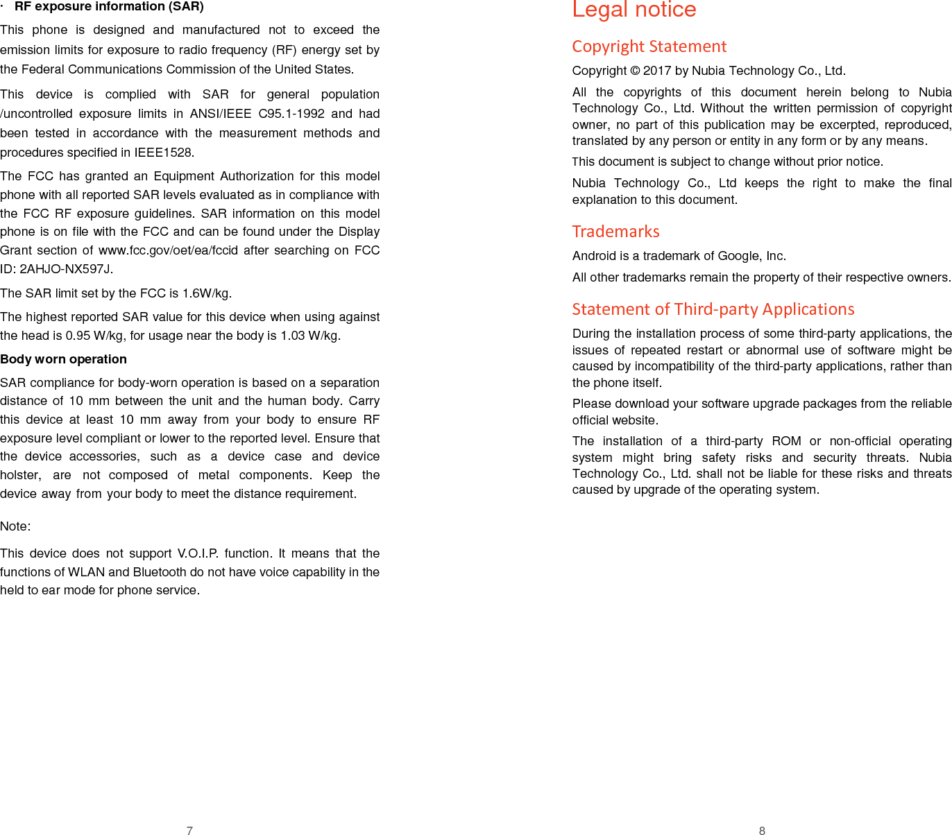 7  RF exposure information (SAR) This phone is designed and manufactured not to exceed the emission limits for exposure to radio frequency (RF) energy set by the Federal Communications Commission of the United States.  This device is complied with SAR for general population /uncontrolled exposure limits in ANSI/IEEE C95.1-1992 and had been tested in accordance with the measurement methods and procedures specified in IEEE1528.  The FCC has granted an Equipment Authorization for this model phone with all reported SAR levels evaluated as in compliance with the FCC RF exposure guidelines. SAR information on this model phone is on file with the FCC and can be found under the Display Grant section of www.fcc.gov/oet/ea/fccid after searching on FCC ID: 2AHJO-NX597J. The SAR limit set by the FCC is 1.6W/kg. The highest reported SAR value for this device when using against the head is 0.95 W/kg, for usage near the body is 1.03 W/kg. Body worn operation SAR compliance for body-worn operation is based on a separation distance of  10 mm  between the  unit and  the human  body. Carry this  device  at  least  10  mm  away  from  your  body  to  ensure  RF exposure level compliant or lower to the reported level. Ensure that the  device  accessories,  such  as  a  device  case  and  device holster,  are  not  composed  of  metal  components.  Keep  the device away from your body to meet the distance requirement.  Note: This device does not support V.O.I.P. function. It means that the functions of WLAN and Bluetooth do not have voice capability in the held to ear mode for phone service. 8 Legal notice Copyright Statement Copyright &copy; 2017 by Nubia Technology Co., Ltd. All  the  copyrights  of  this  document  herein  belong  to  Nubia Technology  Co.,  Ltd. Without  the  written  permission  of  copyright owner,  no  part of  this publication may be  excerpted, reproduced, translated by any person or entity in any form or by any means. This document is subject to change without prior notice. Nubia  Technology  Co.,  Ltd  keeps  the  right  to  make  the  final explanation to this document. Trademarks Android is a trademark of Google, Inc. All other trademarks remain the property of their respective owners. Statement of Third-party Applications During the installation process of some third-party applications, the issues  of  repeated  restart  or  abnormal  use  of  software  might  be caused by incompatibility of the third-party applications, rather than the phone itself.   Please download your software upgrade packages from the reliable official website. The  installation  of  a  third-party  ROM  or  non-official  operating system  might  bring  safety  risks  and  security  threats.  Nubia Technology Co., Ltd. shall not be liable for these risks and threats caused by upgrade of the operating system. 