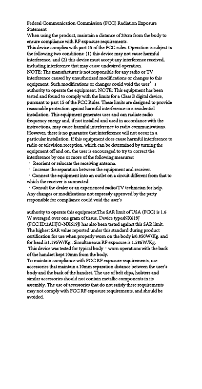 Federal Communication Commission (FCC) Radiation Exposure StatementWhen using the product, maintain a distance of 20cm from the body to ensure compliance with RF exposure requirements.This device complies with part 15 of the FCC rules. Operation is subject to the following two conditions: (1) this device may not cause harmful interference, and (2) this device must accept any interference received, including interference that may cause undesired operation. NOTE: The manufacturer is not responsible for any radio or TV interference caused by unauthorized modifications or changes to this equipment. Such modifications or changes could void the user&rsquo;s authority to operate the equipment. NOTE: This equipment has been tested and found to comply with the limits for a Class B digital device, pursuant to part 15 of the FCC Rules. These limits are designed to provide reasonable protection against harmful interference in a residential installation. This equipment generates uses and can radiate radio frequency energy and, if not installed and used in accordance with the instructions, may cause harmful interference to radio communications. However, there is no guarantee that interference will not occur in a particular installation. If this equipment does cause harmful interference to radio or television reception, which can be determined by turning the equipment off and on, the user is encouraged to try to correct the interference by one or more of the following measures:‐ Reorient or relocate the receiving antenna.‐ Increase the separation between the equipment and receiver.‐Connect the equipment into an outlet on a circuit different from that to which the receiver is connected.‐Consult the dealer or an experienced radio/TV technician for help.Any changes or modifications not expressly approved by the party responsible for compliance could void the user's authority to operate this equipment.The SAR limit of USA (FCC) is 1.6 W averaged over one gram of tissue. Device types NX619J(FCC ID: 2AHJO-NX619J) has also been tested against this SAR limit. The highest SAR value reported under this standard during product certification for use when properly worn on the body is 0.850 W/Kg. and for head is 1.195W/Kg.. Simultaneous RF exposure is  1.586 W/Kg. This device was tested for typical body‐worn operations with the back of the handset kept 10mm from the body.To maintain compliance with FCC RF exposure requirements, use accessories that maintain a 10mm separation distance between the user's body and the back of the handset. The use of belt clips, holsters and similar accessories should not contain metallic components in its assembly. The use of accessories that do not satisfy these requirements may not comply with FCC RF exposure requirements, and should be avoided.