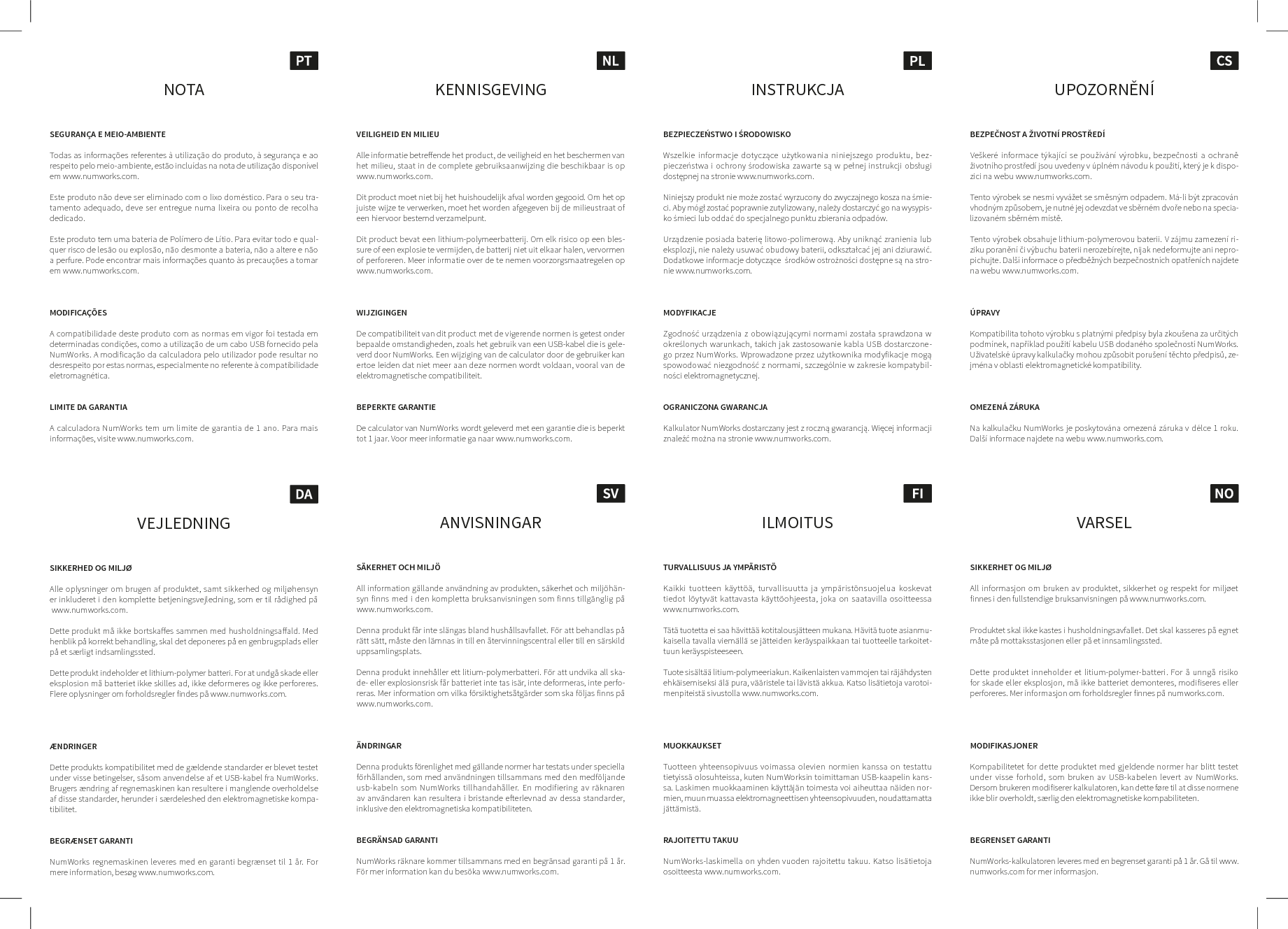 KENNISGEVINGVEILIGHEID EN MILIEUAlle informatie betreende het product, de veiligheid en het beschermen van het milieu, staat in de complete gebruiksaanwijzing die beschikbaar is op www.numworks.com.Dit product moet niet bij het huishoudelijk afval worden gegooid. Om het op juiste wijze te verwerken, moet het worden afgegeven bij de milieustraat of een hiervoor bestemd verzamelpunt.Dit product bevat een lithium-polymeerbatterij. Om elk risico op een bles-sure of een explosie te vermijden, de batterij niet uit elkaar halen, vervormen of perforeren. Meer informatie over de te nemen voorzorgsmaatregelen op www.numworks.com.WIJZIGINGENDe compatibiliteit van dit product met de vigerende normen is getest onder bepaalde omstandigheden, zoals het gebruik van een USB-kabel die is gele-verd door NumWorks. Een wijziging van de calculator door de gebruiker kan ertoe leiden dat niet meer aan deze normen wordt voldaan, vooral van de elektromagnetische compatibiliteit.BEPERKTE GARANTIEDe calculator van NumWorks wordt geleverd met een garantie die is beperkt tot 1 jaar. Voor meer informatie ga naar www.numworks.com.NOTASEGURAN&Ccedil;A E MEIO-AMBIENTETodas as informa&ccedil;&otilde;es referentes &agrave; utiliza&ccedil;&atilde;o do produto, &agrave; seguran&ccedil;a e ao respeito pelo meio-ambiente, est&atilde;o inclu&iacute;das na nota de utiliza&ccedil;&atilde;o dispon&iacute;vel em www.numworks.com.Este produto n&atilde;o deve ser eliminado com o lixo dom&eacute;stico. Para o seu tra-tamento adequado, deve ser entregue numa lixeira ou ponto de recolha dedicado. Este produto tem uma bateria de Pol&iacute;mero de L&iacute;tio. Para evitar todo e qual-quer risco de les&atilde;o ou explos&atilde;o, n&atilde;o desmonte a bateria, n&atilde;o a altere e n&atilde;o a perfure. Pode encontrar mais informa&ccedil;&otilde;es quanto &agrave;s precau&ccedil;&otilde;es a tomar em www.numworks.com.MODIFICA&Ccedil;&Otilde;ESA compatibilidade deste produto com as normas em vigor foi testada em determinadas condi&ccedil;&otilde;es, como a utiliza&ccedil;&atilde;o de um cabo USB fornecido pela NumWorks. A modifica&ccedil;&atilde;o da calculadora pelo utilizador pode resultar no desrespeito por estas normas, especialmente no referente &agrave; compatibilidade eletromagn&eacute;tica.LIMITE DA GARANTIAA calculadora NumWorks tem um limite de garantia de 1 ano. Para mais  informa&ccedil;&otilde;es, visite www.numworks.com.VEJLEDNINGSIKKERHED OG MILJ&Oslash;Alle oplysninger om brugen af produktet, samt sikkerhed og milj&oslash;hensyn er inkluderet i den komplette betjeningsvejledning, som er til r&aring;dighed p&aring;  www.numworks.com.Dette produkt m&aring; ikke bortskaes sammen med husholdningsaald. Med henblik p&aring; korrekt behandling, skal det deponeres p&aring; en genbrugsplads eller p&aring; et s&aelig;rligt indsamlingssted.Dette produkt indeholder et lithium-polymer batteri. For at undg&aring; skade eller eksplosion m&aring; batteriet ikke skilles ad, ikke deformeres og ikke perforeres. Flere oplysninger om forholdsregler findes p&aring; www.numworks.com.&AElig;NDRINGERDette produkts kompatibilitet med de g&aelig;ldende standarder er blevet testet under visse betingelser, s&aring;som anvendelse af et USB-kabel fra NumWorks. Brugers &aelig;ndring af regnemaskinen kan resultere i manglende overholdelse af disse standarder, herunder i s&aelig;rdeleshed den elektromagnetiske kompa-tibilitet.BEGR&AElig;NSET GARANTINumWorks regnemaskinen leveres med en garanti begr&aelig;nset til 1 &aring;r. For mere information, bes&oslash;g www.numworks.com.INSTRUKCJABEZPIECZEŃSTWO I ŚRODOWISKOWszelkie informacje dotyczące użytkowania niniejszego produktu, bez-pieczeństwa i ochrony środowiska zawarte są w pełnej instrukcji obsługi dostępnej na stronie www.numworks.com.Niniejszy produkt nie może zostać wyrzucony do zwyczajnego kosza na śmie-ci. Aby m&oacute;gł zostać poprawnie zutylizowany, należy dostarczyć go na wysypis-ko śmieci lub oddać do specjalnego punktu zbierania odpad&oacute;w.Urządzenie posiada baterię litowo-polimerową. Aby uniknąć zranienia lub eksplozji, nie należy usuwać obudowy baterii, odkształcać jej ani dziurawić. Dodatkowe informacje dotyczące  środk&oacute;w ostrożności dostępne są na stro-nie www.numworks.com.MODYFIKACJEZgodność urządzenia z obowiązującymi normami została sprawdzona w określonych warunkach, takich jak zastosowanie kabla USB dostarczone-go przez NumWorks. Wprowadzone przez użytkownika modyfikacje mogą spowodować niezgodność z normami, szczeg&oacute;lnie w zakresie kompatybil-ności elektromagnetycznej.OGRANICZONA GWARANCJAKalkulator NumWorks dostarczany jest z roczną gwarancją. Więcej informacji znaleźć można na stronie www.numworks.com.UPOZORNĚN&Iacute;BEZPEČNOST A ŽIVOTN&Iacute; PROSTŘED&Iacute;Ve&scaron;ker&eacute; informace t&yacute;kaj&iacute;c&iacute; se použ&iacute;v&aacute;n&iacute; v&yacute;robku, bezpečnosti a ochraně životn&iacute;ho prostřed&iacute; jsou uvedeny v &uacute;pln&eacute;m n&aacute;vodu k použit&iacute;, kter&yacute; je k dispo-zici na webu www.numworks.com.Tento v&yacute;robek se nesm&iacute; vyv&aacute;žet se směsn&yacute;m odpadem. M&aacute;-li b&yacute;t zpracov&aacute;n vhodn&yacute;m způsobem, je nutn&eacute; jej odevzdat ve sběrn&eacute;m dvoře nebo na specia-lizovan&eacute;m sběrn&eacute;m m&iacute;stě.Tento v&yacute;robek obsahuje lithium-polymerovou baterii. V z&aacute;jmu zamezen&iacute; ri-ziku poraněn&iacute; či v&yacute;buchu baterii nerozeb&iacute;rejte, nijak nedeformujte ani nepro-pichujte. Dal&scaron;&iacute; informace o předběžn&yacute;ch bezpečnostn&iacute;ch opatřen&iacute;ch najdete na webu www.numworks.com.&Uacute;PRAVYKompatibilita tohoto v&yacute;robku s platn&yacute;mi předpisy byla zkou&scaron;ena za určit&yacute;ch podm&iacute;nek, např&iacute;klad použit&iacute; kabelu USB dodan&eacute;ho společnost&iacute; NumWorks. Uživatelsk&eacute; &uacute;pravy kalkulačky mohou způsobit poru&scaron;en&iacute; těchto předpisů, ze-jm&eacute;na v oblasti elektromagnetick&eacute; kompatibility.OMEZEN&Aacute; Z&Aacute;RUKANa kalkulačku NumWorks je poskytov&aacute;na omezen&aacute; z&aacute;ruka v d&eacute;lce 1 roku. Dal&scaron;&iacute; informace najdete na webu www.numworks.com.ILMOITUSTURVALLISUUS JA YMP&Auml;RIST&Ouml;Kaikki tuotteen k&auml;ytt&ouml;&auml;, turvallisuutta ja ymp&auml;rist&ouml;nsuojelua koskevat tiedot l&ouml;ytyv&auml;t kattavasta k&auml;ytt&ouml;ohjeesta, joka on saatavilla osoitteessa  www.numworks.com.T&auml;t&auml; tuotetta ei saa h&auml;vitt&auml;&auml; kotitalousj&auml;tteen mukana. H&auml;vit&auml; tuote asianmu-kaisella tavalla viem&auml;ll&auml; se j&auml;tteiden ker&auml;yspaikkaan tai tuotteelle tarkoitet-tuun ker&auml;yspisteeseen.Tuote sis&auml;lt&auml;&auml; litium-polymeeriakun. Kaikenlaisten vammojen tai r&auml;j&auml;hdysten ehk&auml;isemiseksi &auml;l&auml; pura, v&auml;&auml;ristele tai l&auml;vist&auml; akkua. Katso lis&auml;tietoja varotoi-menpiteist&auml; sivustolla www.numworks.com.MUOKKAUKSETTuotteen yhteensopivuus voimassa olevien normien kanssa on testattu tietyiss&auml; olosuhteissa, kuten NumWorksin toimittaman USB-kaapelin kans-sa. Laskimen muokkaaminen k&auml;ytt&auml;j&auml;n toimesta voi aiheuttaa n&auml;iden nor-mien, muun muassa elektromagneettisen yhteensopivuuden, noudattamatta j&auml;tt&auml;mist&auml;.RAJOITETTU TAKUUNumWorks-laskimella on yhden vuoden rajoitettu takuu. Katso lis&auml;tietoja osoitteesta www.numworks.com.VARSELSIKKERHET OG MILJ&Oslash;All informasjon om bruken av produktet, sikkerhet og respekt for milj&oslash;et finnes i den fullstendige bruksanvisningen p&aring; www.numworks.com. Produktet skal ikke kastes i husholdningsavfallet. Det skal kasseres p&aring; egnet m&aring;te p&aring; mottaksstasjonen eller p&aring; et innsamlingssted.Dette produktet inneholder et litium-polymer-batteri. For &aring; unng&aring; risiko for skade eller eksplosjon, m&aring; ikke batteriet demonteres, modifiseres eller  perforeres. Mer informasjon om forholdsregler finnes p&aring; numworks.com.MODIFIKASJONERKompabilitetet for dette produktet med gjeldende normer har blitt testet  under visse forhold, som bruken av USB-kabelen levert av NumWorks.  Dersom brukeren modifiserer kalkulatoren, kan dette f&oslash;re til at disse normene ikke blir overholdt, s&aelig;rlig den elektromagnetiske kompabiliteten. BEGRENSET GARANTINumWorks-kalkulatoren leveres med en begrenset garanti p&aring; 1 &aring;r. G&aring; til www.numworks.com for mer informasjon.ANVISNINGARS&Auml;KERHET OCH MILJ&Ouml;All information g&auml;llande anv&auml;ndning av produkten, s&auml;kerhet och milj&ouml;h&auml;n-syn finns med i den kompletta bruksanvisningen som finns tillg&auml;nglig p&aring;  www.numworks.com. Denna produkt f&aring;r inte sl&auml;ngas bland hush&aring;llsavfallet. F&ouml;r att behandlas p&aring; r&auml;tt s&auml;tt, m&aring;ste den l&auml;mnas in till en &aring;tervinningscentral eller till en s&auml;rskild uppsamlingsplats. Denna produkt inneh&aring;ller ett litium-polymerbatteri. F&ouml;r att undvika all ska-de- eller explosionsrisk f&aring;r batteriet inte tas is&auml;r, inte deformeras, inte perfo-reras. Mer information om vilka f&ouml;rsiktighets&aring;tg&auml;rder som ska f&ouml;ljas finns p&aring;  www.numworks.com. &Auml;NDRINGARDenna produkts f&ouml;renlighet med g&auml;llande normer har testats under speciella f&ouml;rh&aring;llanden, som med anv&auml;ndningen tillsammans med den medf&ouml;ljande usb-kabeln som NumWorks tillhandah&aring;ller. En modifiering av r&auml;knaren av anv&auml;ndaren kan resultera i bristande eerlevnad av dessa standarder,  inklusive den elektromagnetiska kompatibiliteten.BEGR&Auml;NSAD GARANTI NumWorks r&auml;knare kommer tillsammans med en begr&auml;nsad garanti p&aring; 1 &aring;r. F&ouml;r mer information kan du bes&ouml;ka www.numworks.com. 