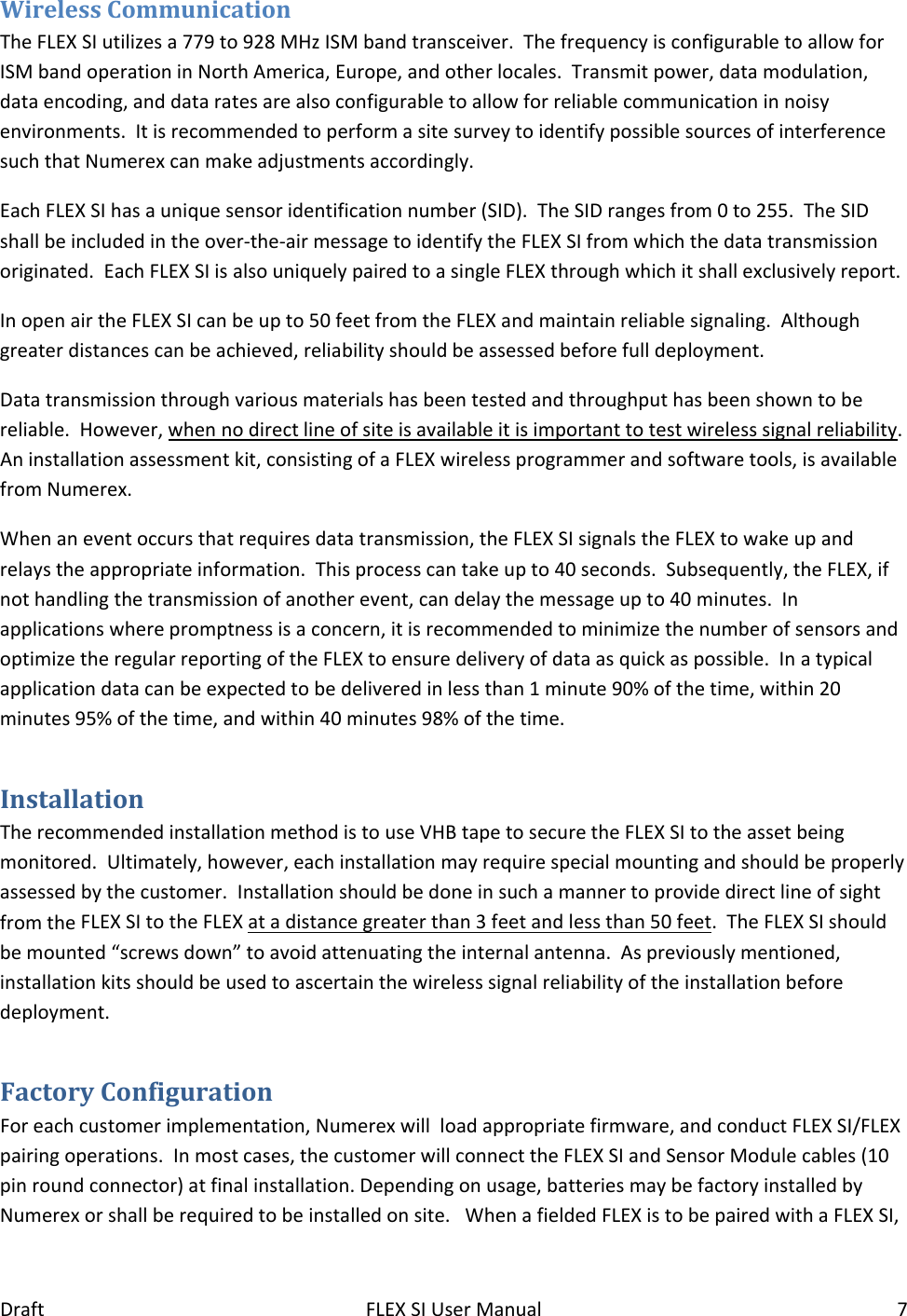 DraftFLEXSIUserManual7WirelessCommunicationTheFLEXSIutilizesa779to928MHzISMbandtransceiver.ThefrequencyisconfigurabletoallowforISMbandoperationinNorthAmerica,Europe,andotherlocales.Transmitpower,datamodulation,dataencoding,anddataratesarealsoconfigurabletoallowforreliablecommunicationinnoisyenvironments.ItisrecommendedtoperformasitesurveytoidentifypossiblesourcesofinterferencesuchthatNumerexcanmakeadjustmentsaccordingly.EachFLEXSIhasauniquesensoridentificationnumber(SID).TheSIDrangesfrom0to255.TheSIDshallbeincludedintheover‐the‐airmessagetoidentifytheFLEXSIfromwhichthedatatransmissionoriginated.EachFLEXSIisalsouniquelypairedtoasingleFLEXthroughwhichitshallexclusivelyreport.InopenairtheFLEXSIcanbeupto50feetfromtheFLEXandmaintainreliablesignaling.Althoughgreaterdistancescanbeachieved,reliabilityshouldbeassessedbeforefulldeployment.Datatransmissionthroughvariousmaterialshasbeentestedandthroughputhasbeenshowntobereliable.However,whennodirectlineofsiteisavailableitisimportanttotestwirelesssignalreliability.Aninstallationassessmentkit,consistingofaFLEXwirelessprogrammerandsoftwaretools,isavailablefromNumerex.Whenaneventoccursthatrequiresdatatransmission,theFLEXSIsignalstheFLEXtowakeupandrelaystheappropriateinformation.Thisprocesscantakeupto40seconds.Subsequently,theFLEX,ifnothandlingthetransmissionofanotherevent,candelaythemessageupto40minutes.Inapplicationswherepromptnessisaconcern,itisrecommendedtominimizethenumberofsensorsandoptimizetheregularreportingoftheFLEXtoensuredeliveryofdataasquickaspossible.Inatypicalapplicationdatacanbeexpectedtobedeliveredinlessthan1minute90%ofthetime,within20minutes95%ofthetime,andwithin40minutes98%ofthetime.InstallationTherecommendedinstallationmethodistouseVHBtapetosecuretheFLEXSItotheassetbeingmonitored.Ultimately,however,eachinstallationmayrequirespecialmountingandshouldbeproperlyassessedbythecustomer.InstallationshouldbedoneinsuchamannertoprovidedirectlineofsightfromtheFLEXSItotheFLEXatadistancegreaterthan3feetandlessthan50feet.TheFLEXSIshouldbemounted“screwsdown”toavoidattenuatingtheinternalantenna.Aspreviouslymentioned,installationkitsshouldbeusedtoascertainthewirelesssignalreliabilityoftheinstallationbeforedeployment.FactoryConfigurationForeachcustomerimplementation,Numerexwillloadappropriatefirmware,andconductFLEXSI/FLEXpairingoperations.Inmostcases,thecustomerwillconnecttheFLEXSIandSensorModulecables(10pinroundconnector)atfinalinstallation.Dependingonusage,batteriesmaybefactoryinstalledbyNumerexorshallberequiredtobeinstalledonsite.WhenafieldedFLEXistobepairedwithaFLEXSI,