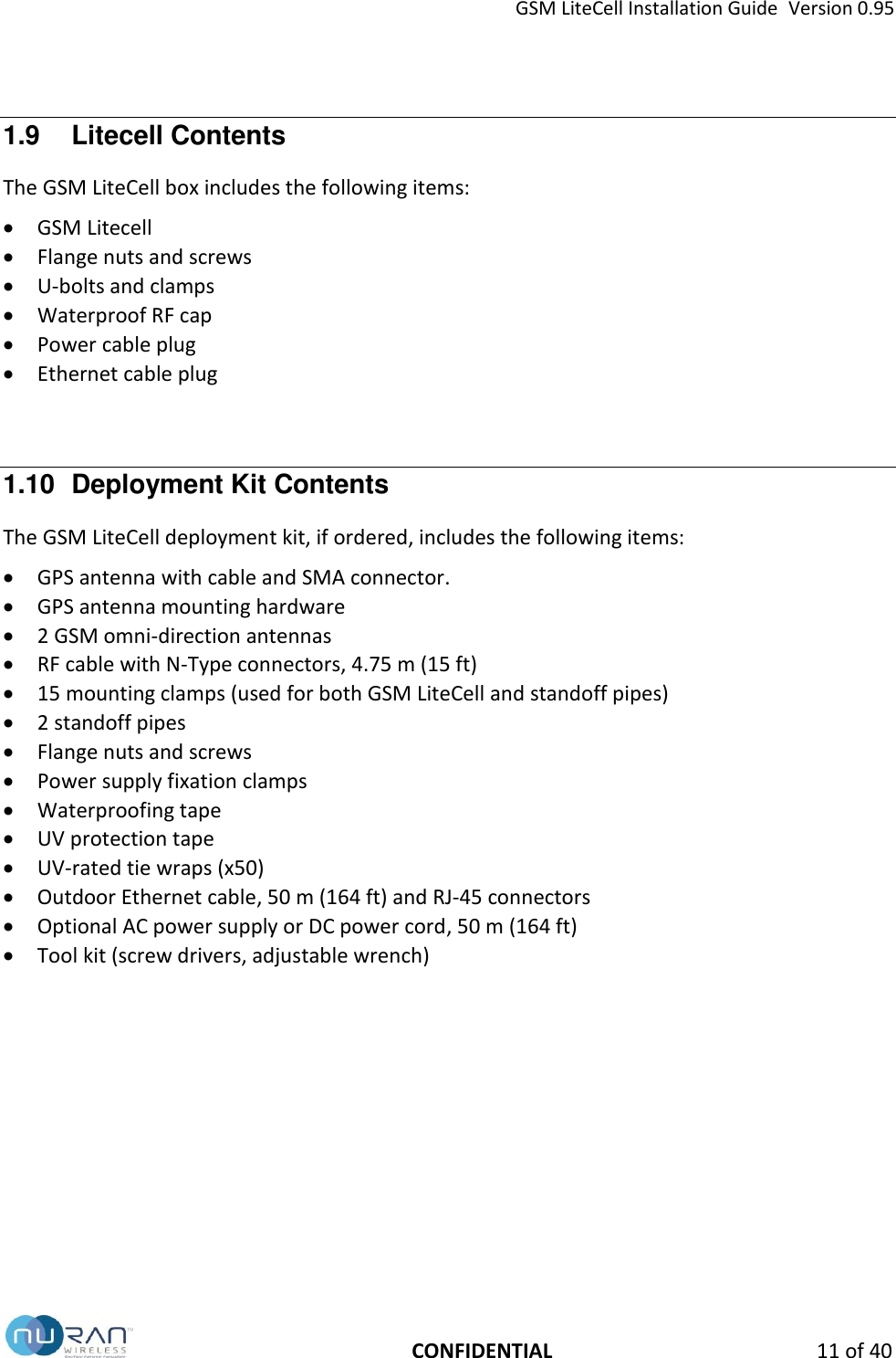 GSM LiteCell Installation Guide  Version 0.95   CONFIDENTIAL 11 of 40 1.9  Litecell Contents The GSM LiteCell box includes the following items:  GSM Litecell  Flange nuts and screws  U-bolts and clamps  Waterproof RF cap  Power cable plug   Ethernet cable plug  1.10  Deployment Kit Contents The GSM LiteCell deployment kit, if ordered, includes the following items:  GPS antenna with cable and SMA connector.  GPS antenna mounting hardware  2 GSM omni-direction antennas  RF cable with N-Type connectors, 4.75 m (15 ft)  15 mounting clamps (used for both GSM LiteCell and standoff pipes)  2 standoff pipes  Flange nuts and screws  Power supply fixation clamps  Waterproofing tape  UV protection tape  UV-rated tie wraps (x50)  Outdoor Ethernet cable, 50 m (164 ft) and RJ-45 connectors  Optional AC power supply or DC power cord, 50 m (164 ft)  Tool kit (screw drivers, adjustable wrench)   