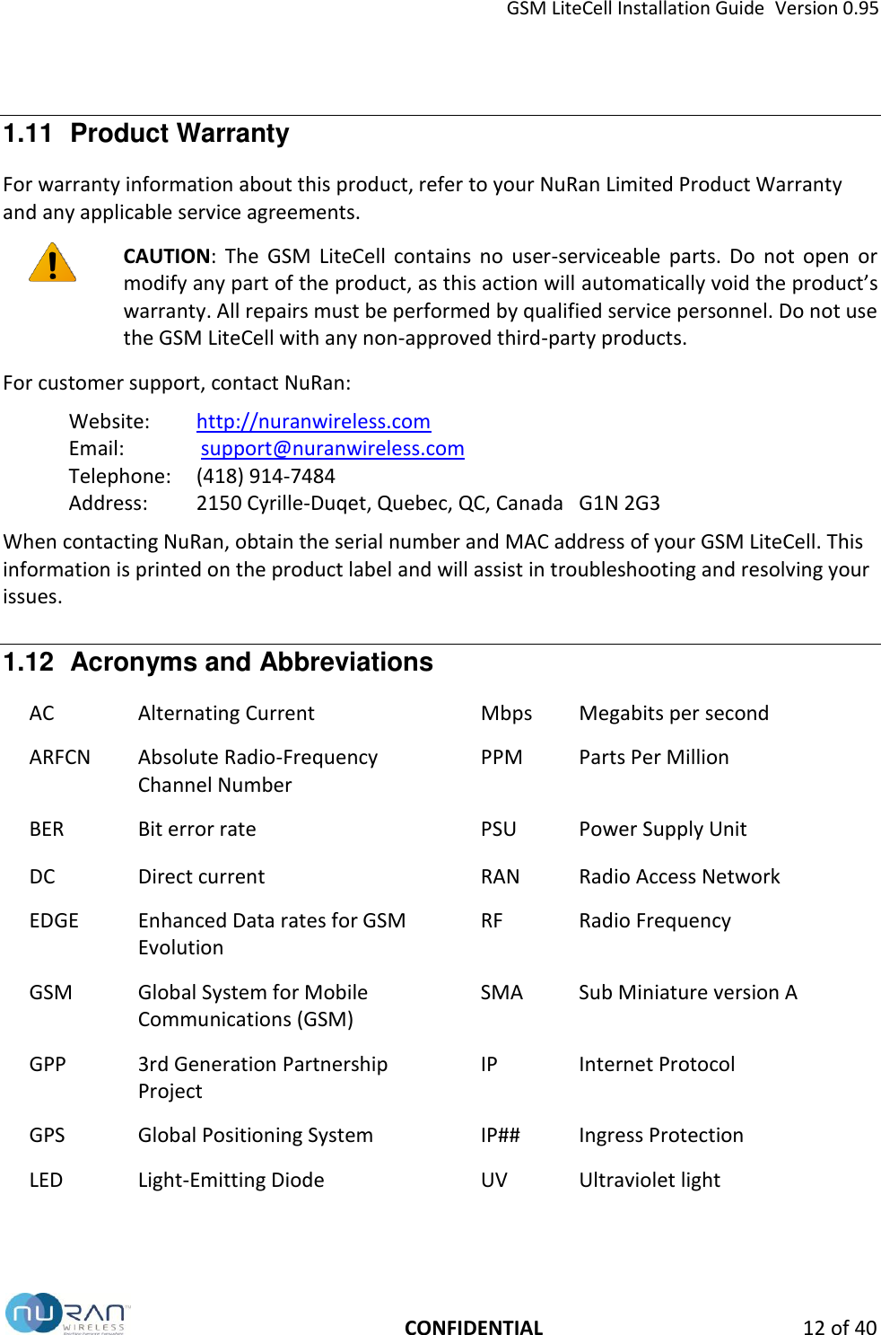 GSM LiteCell Installation Guide  Version 0.95   CONFIDENTIAL 12 of 40 1.11  Product Warranty For warranty information about this product, refer to your NuRan Limited Product Warranty and any applicable service agreements.  CAUTION:  The  GSM  LiteCell  contains  no  user-serviceable  parts.  Do  not  open  or modify any part of the product, as this action will automatically void the product&rsquo;s warranty. All repairs must be performed by qualified service personnel. Do not use the GSM LiteCell with any non-approved third-party products. For customer support, contact NuRan: Website:  http://nuranwireless.com Email:    support@nuranwireless.com  Telephone:   (418) 914-7484 Address:   2150 Cyrille-Duqet, Quebec, QC, Canada   G1N 2G3 When contacting NuRan, obtain the serial number and MAC address of your GSM LiteCell. This information is printed on the product label and will assist in troubleshooting and resolving your issues. 1.12  Acronyms and Abbreviations AC Alternating Current Mbps Megabits per second ARFCN Absolute Radio-Frequency Channel Number PPM Parts Per Million BER Bit error rate PSU Power Supply Unit DC Direct current RAN Radio Access Network EDGE Enhanced Data rates for GSM Evolution RF Radio Frequency GSM Global System for Mobile Communications (GSM) SMA Sub Miniature version A GPP 3rd Generation Partnership Project IP Internet Protocol GPS Global Positioning System IP## Ingress Protection LED Light-Emitting Diode UV Ultraviolet light 