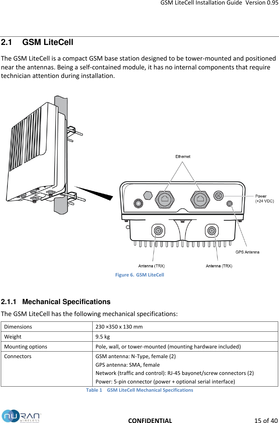 GSM LiteCell Installation Guide  Version 0.95   CONFIDENTIAL 15 of 40 2.1  GSM LiteCell The GSM LiteCell is a compact GSM base station designed to be tower-mounted and positioned near the antennas. Being a self-contained module, it has no internal components that require technician attention during installation.   Figure 6. GSM LiteCell  2.1.1  Mechanical Specifications The GSM LiteCell has the following mechanical specifications: Dimensions 230 &times;350 x 130 mm Weight 9.5 kg Mounting options Pole, wall, or tower-mounted (mounting hardware included) Connectors GSM antenna: N-Type, female (2) GPS antenna: SMA, female Network (traffic and control): RJ-45 bayonet/screw connectors (2) Power: 5-pin connector (power + optional serial interface) Table 1  GSM LiteCell Mechanical Specifications 