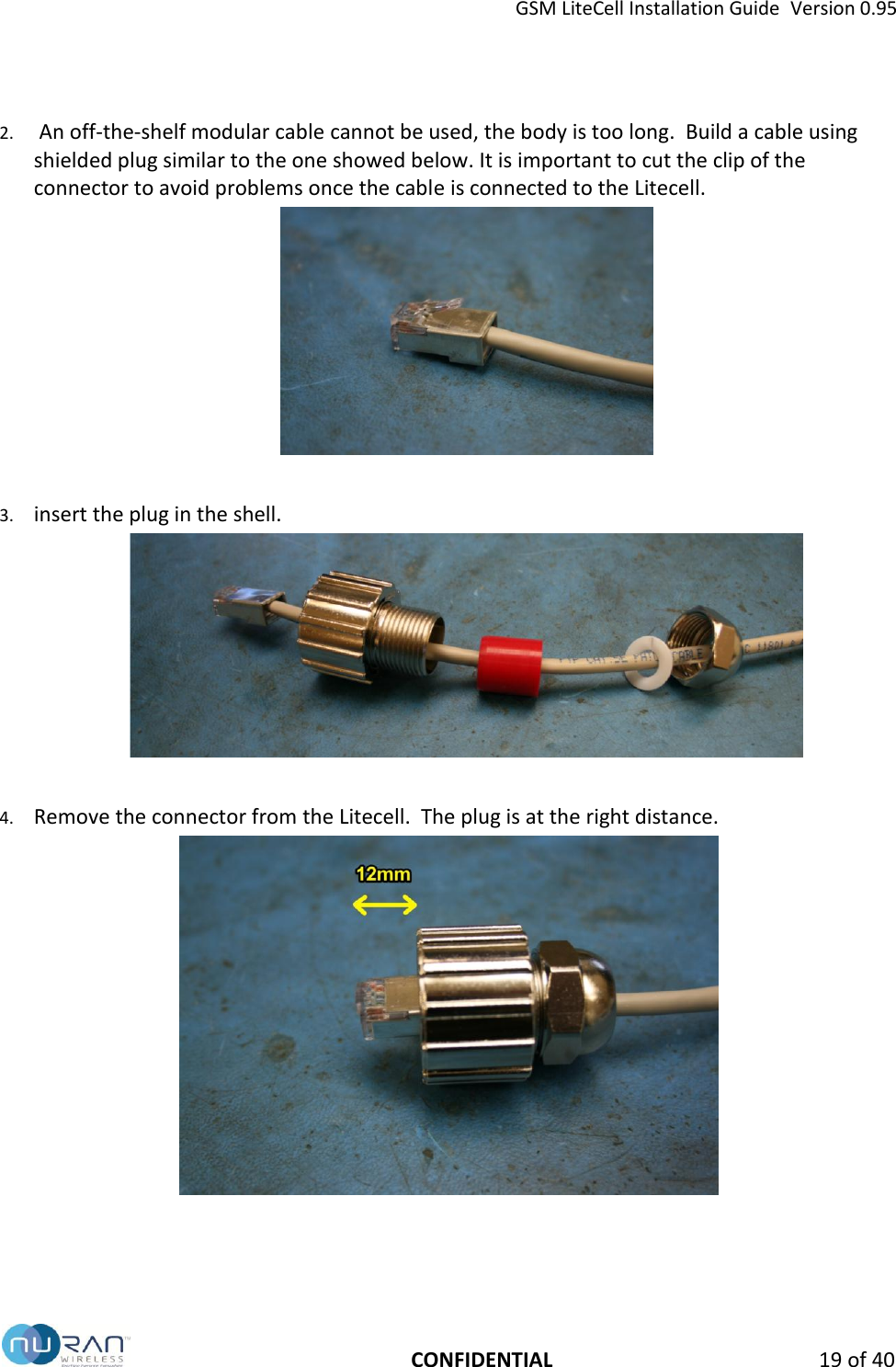 GSM LiteCell Installation Guide  Version 0.95   CONFIDENTIAL 19 of 40 2.  An off-the-shelf modular cable cannot be used, the body is too long.  Build a cable using shielded plug similar to the one showed below. It is important to cut the clip of the connector to avoid problems once the cable is connected to the Litecell.   3. insert the plug in the shell.   4. Remove the connector from the Litecell.  The plug is at the right distance.  