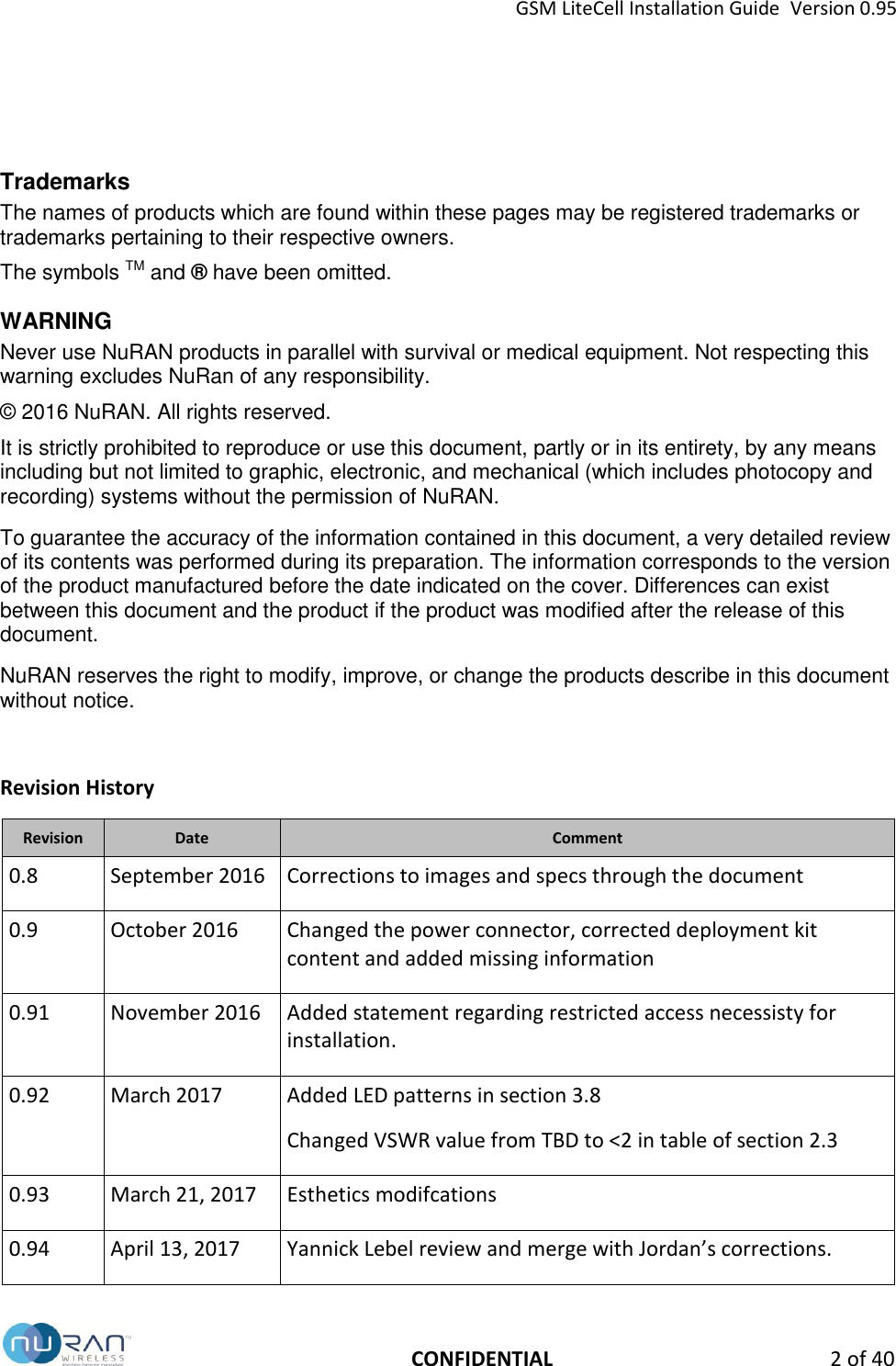 GSM LiteCell Installation Guide  Version 0.95   CONFIDENTIAL  2 of 40    Trademarks  The names of products which are found within these pages may be registered trademarks or trademarks pertaining to their respective owners. The symbols TM and &reg; have been omitted. WARNING Never use NuRAN products in parallel with survival or medical equipment. Not respecting this warning excludes NuRan of any responsibility. &copy; 2016 NuRAN. All rights reserved. It is strictly prohibited to reproduce or use this document, partly or in its entirety, by any means including but not limited to graphic, electronic, and mechanical (which includes photocopy and recording) systems without the permission of NuRAN. To guarantee the accuracy of the information contained in this document, a very detailed review of its contents was performed during its preparation. The information corresponds to the version of the product manufactured before the date indicated on the cover. Differences can exist between this document and the product if the product was modified after the release of this document. NuRAN reserves the right to modify, improve, or change the products describe in this document without notice.  Revision History Revision Date Comment 0.8 September 2016 Corrections to images and specs through the document 0.9 October 2016 Changed the power connector, corrected deployment kit content and added missing information 0.91 November 2016 Added statement regarding restricted access necessisty for installation. 0.92 March 2017 Added LED patterns in section 3.8 Changed VSWR value from TBD to <2 in table of section 2.3 0.93 March 21, 2017 Esthetics modifcations 0.94 April 13, 2017 Yannick Lebel review and merge with Jordan&rsquo;s corrections. 