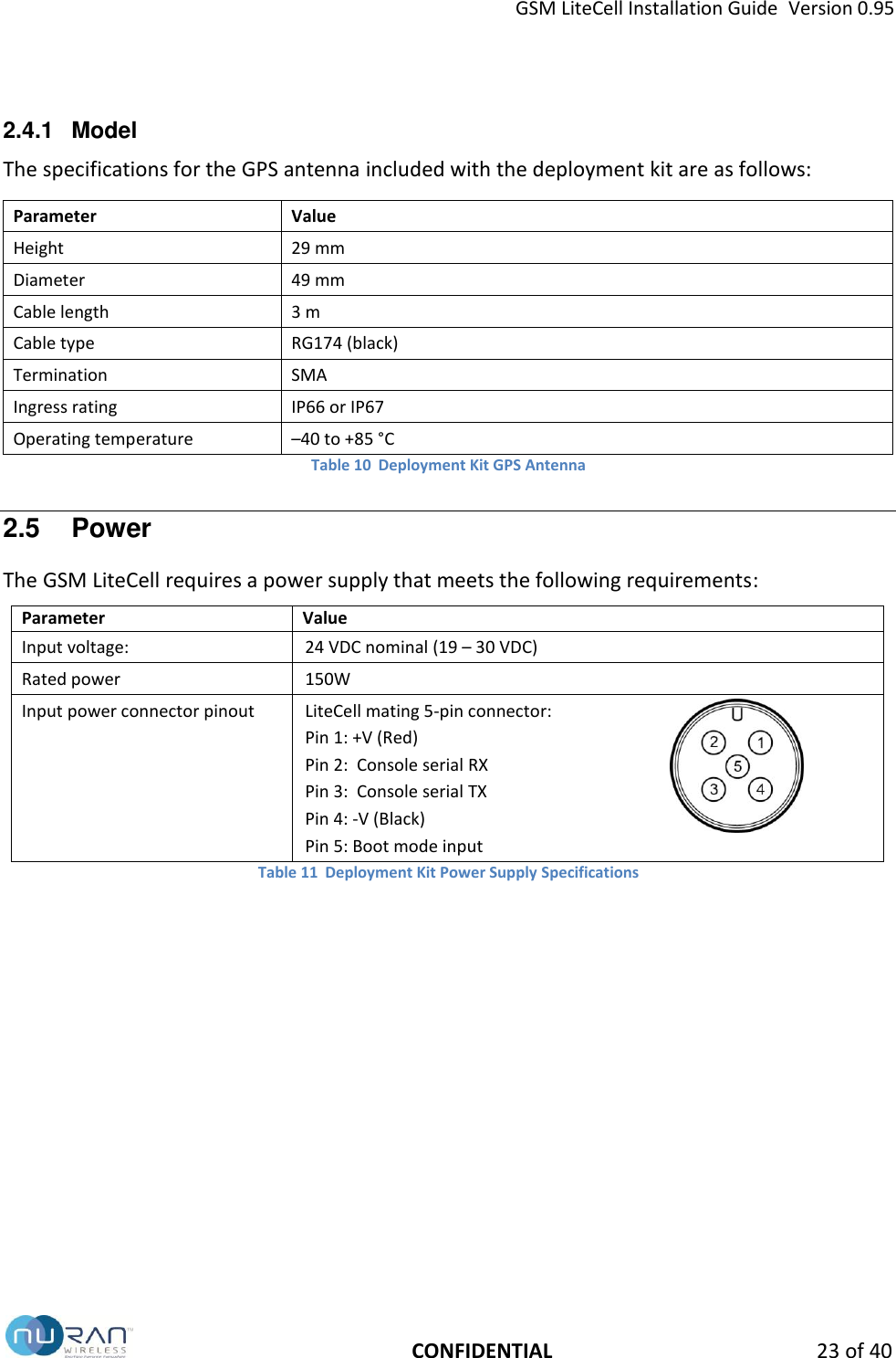GSM LiteCell Installation Guide  Version 0.95   CONFIDENTIAL 23 of 40 2.4.1  Model The specifications for the GPS antenna included with the deployment kit are as follows: Parameter Value Height 29 mm Diameter 49 mm Cable length 3 m Cable type RG174 (black) Termination SMA Ingress rating IP66 or IP67 Operating temperature &ndash;40 to +85 &deg;C Table 10  Deployment Kit GPS Antenna 2.5  Power The GSM LiteCell requires a power supply that meets the following requirements: Parameter Value Input voltage: 24 VDC nominal (19 &ndash; 30 VDC)   Rated power   150W Input power connector pinout LiteCell mating 5-pin connector: Pin 1: +V (Red) Pin 2:  Console serial RX Pin 3:  Console serial TX Pin 4: -V (Black) Pin 5: Boot mode input  Table 11  Deployment Kit Power Supply Specifications   