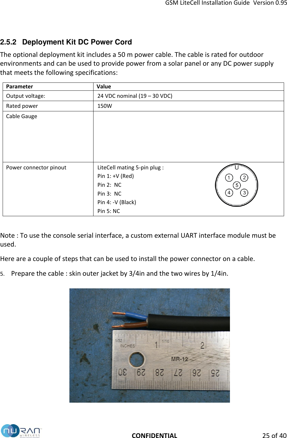 GSM LiteCell Installation Guide  Version 0.95   CONFIDENTIAL 25 of 40 2.5.2  Deployment Kit DC Power Cord The optional deployment kit includes a 50 m power cable. The cable is rated for outdoor environments and can be used to provide power from a solar panel or any DC power supply that meets the following specifications: Parameter Value Output voltage: 24 VDC nominal (19 &ndash; 30 VDC)   Rated power   150W Cable Gauge   Power connector pinout LiteCell mating 5-pin plug : Pin 1: +V (Red) Pin 2:  NC Pin 3:  NC Pin 4: -V (Black) Pin 5: NC   Note : To use the console serial interface, a custom external UART interface module must be used. Here are a couple of steps that can be used to install the power connector on a cable. 5. Prepare the cable : skin outer jacket by 3/4in and the two wires by 1/4in.    