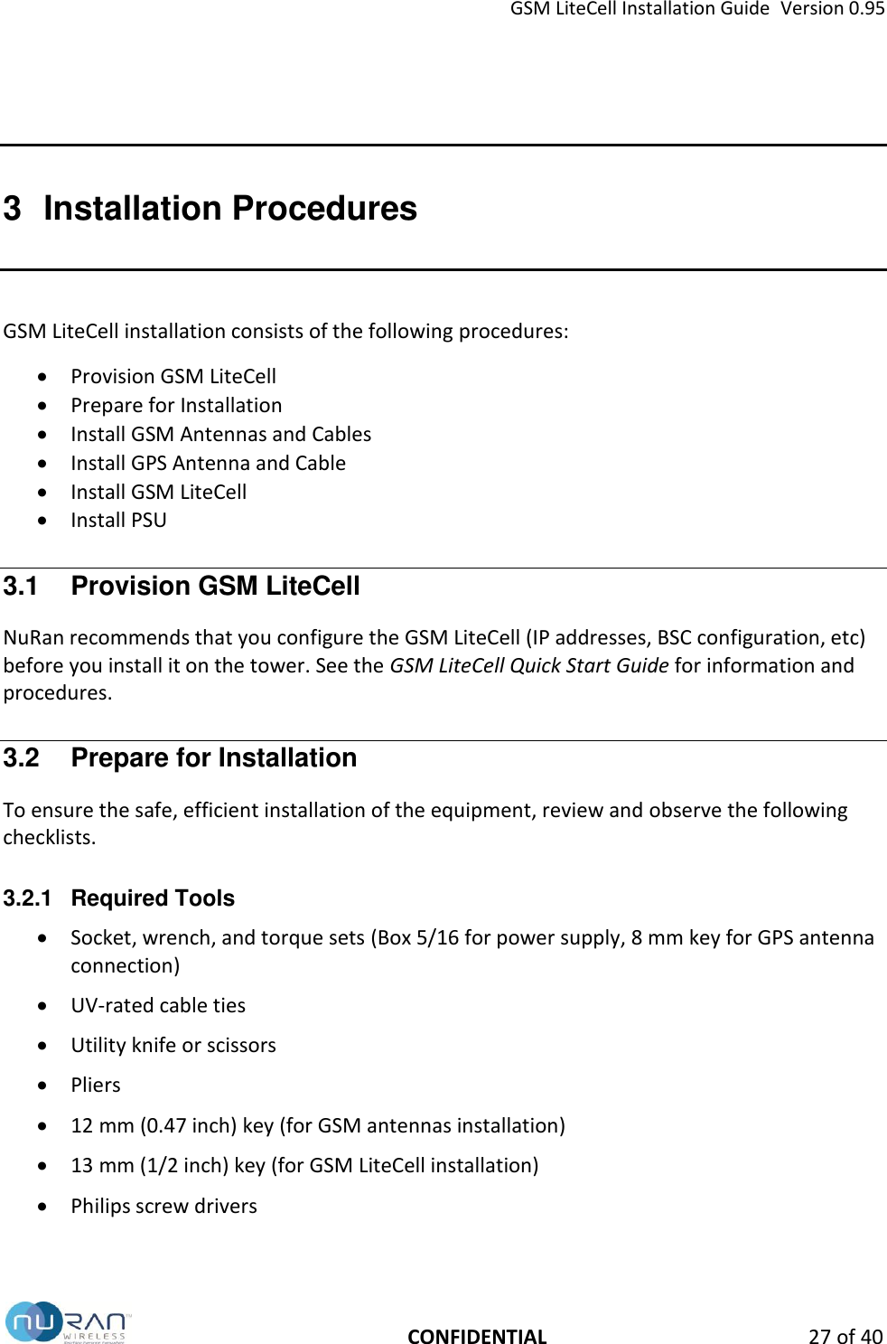 GSM LiteCell Installation Guide  Version 0.95   CONFIDENTIAL 27 of 40 3  Installation Procedures GSM LiteCell installation consists of the following procedures:  Provision GSM LiteCell   Prepare for Installation  Install GSM Antennas and Cables  Install GPS Antenna and Cable  Install GSM LiteCell  Install PSU  3.1  Provision GSM LiteCell NuRan recommends that you configure the GSM LiteCell (IP addresses, BSC configuration, etc) before you install it on the tower. See the GSM LiteCell Quick Start Guide for information and procedures. 3.2  Prepare for Installation To ensure the safe, efficient installation of the equipment, review and observe the following checklists.  3.2.1  Required Tools  Socket, wrench, and torque sets (Box 5/16 for power supply, 8 mm key for GPS antenna connection)  UV-rated cable ties  Utility knife or scissors   Pliers  12 mm (0.47 inch) key (for GSM antennas installation)  13 mm (1/2 inch) key (for GSM LiteCell installation)  Philips screw drivers  