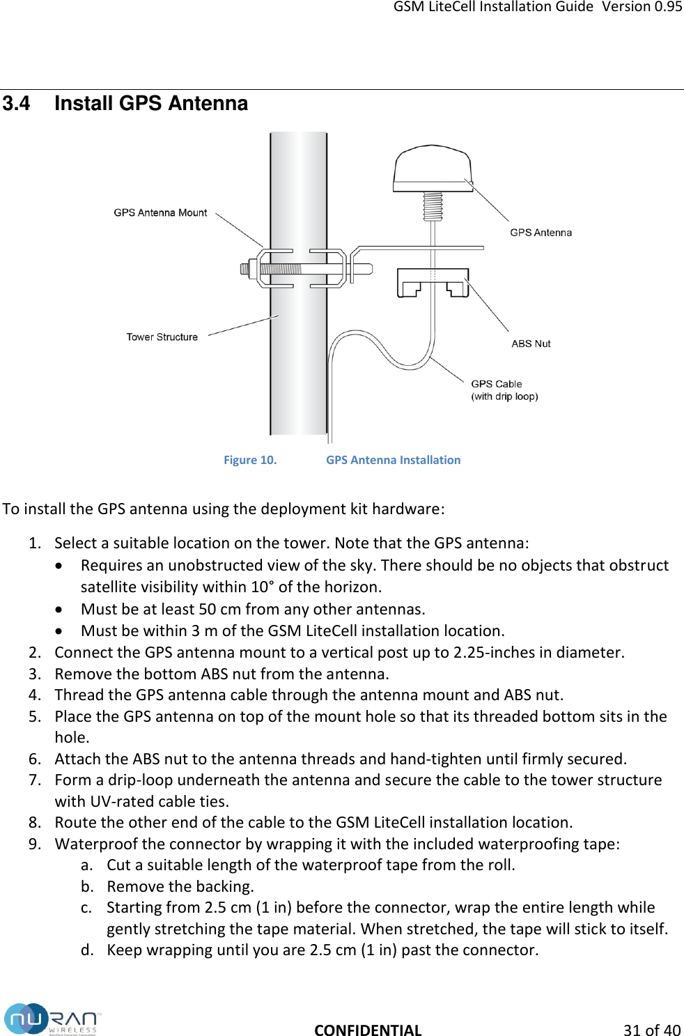 GSM LiteCell Installation Guide  Version 0.95   CONFIDENTIAL 31 of 40 3.4  Install GPS Antenna  Figure 10. GPS Antenna Installation  To install the GPS antenna using the deployment kit hardware: 1. Select a suitable location on the tower. Note that the GPS antenna:  Requires an unobstructed view of the sky. There should be no objects that obstruct satellite visibility within 10&deg; of the horizon.  Must be at least 50 cm from any other antennas.  Must be within 3 m of the GSM LiteCell installation location. 2. Connect the GPS antenna mount to a vertical post up to 2.25-inches in diameter.  3. Remove the bottom ABS nut from the antenna. 4. Thread the GPS antenna cable through the antenna mount and ABS nut.  5. Place the GPS antenna on top of the mount hole so that its threaded bottom sits in the hole. 6. Attach the ABS nut to the antenna threads and hand-tighten until firmly secured. 7. Form a drip-loop underneath the antenna and secure the cable to the tower structure with UV-rated cable ties. 8. Route the other end of the cable to the GSM LiteCell installation location. 9. Waterproof the connector by wrapping it with the included waterproofing tape: a. Cut a suitable length of the waterproof tape from the roll. b. Remove the backing. c. Starting from 2.5 cm (1 in) before the connector, wrap the entire length while gently stretching the tape material. When stretched, the tape will stick to itself. d. Keep wrapping until you are 2.5 cm (1 in) past the connector.  