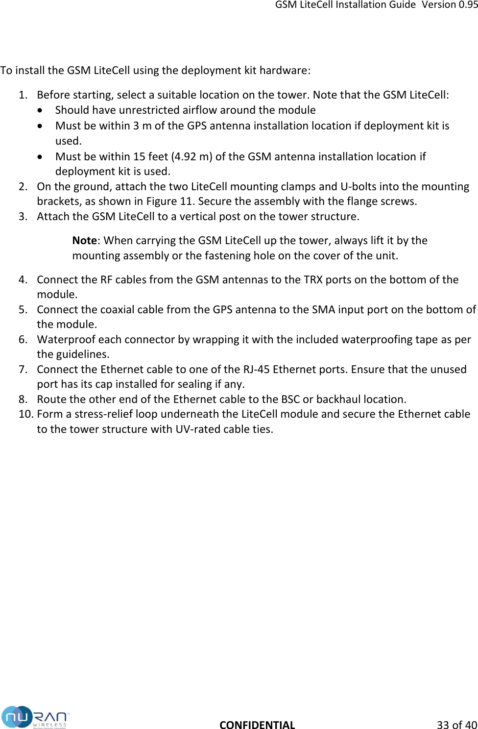 GSM LiteCell Installation Guide  Version 0.95   CONFIDENTIAL 33 of 40 To install the GSM LiteCell using the deployment kit hardware: 1. Before starting, select a suitable location on the tower. Note that the GSM LiteCell:  Should have unrestricted airflow around the module  Must be within 3 m of the GPS antenna installation location if deployment kit is used.  Must be within 15 feet (4.92 m) of the GSM antenna installation location if deployment kit is used. 2. On the ground, attach the two LiteCell mounting clamps and U-bolts into the mounting brackets, as shown in Figure 11. Secure the assembly with the flange screws. 3. Attach the GSM LiteCell to a vertical post on the tower structure.  Note: When carrying the GSM LiteCell up the tower, always lift it by the mounting assembly or the fastening hole on the cover of the unit. 4. Connect the RF cables from the GSM antennas to the TRX ports on the bottom of the module.  5. Connect the coaxial cable from the GPS antenna to the SMA input port on the bottom of the module.  6. Waterproof each connector by wrapping it with the included waterproofing tape as per the guidelines.  7. Connect the Ethernet cable to one of the RJ-45 Ethernet ports. Ensure that the unused port has its cap installed for sealing if any. 8. Route the other end of the Ethernet cable to the BSC or backhaul location. 10. Form a stress-relief loop underneath the LiteCell module and secure the Ethernet cable to the tower structure with UV-rated cable ties.   