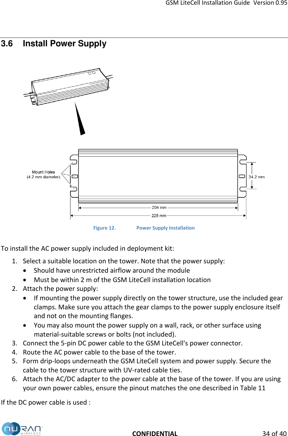 GSM LiteCell Installation Guide  Version 0.95   CONFIDENTIAL 34 of 40 3.6  Install Power Supply   Figure 12. Power Supply Installation  To install the AC power supply included in deployment kit: 1. Select a suitable location on the tower. Note that the power supply:  Should have unrestricted airflow around the module  Must be within 2 m of the GSM LiteCell installation location 2. Attach the power supply:  If mounting the power supply directly on the tower structure, use the included gear clamps. Make sure you attach the gear clamps to the power supply enclosure itself and not on the mounting flanges.  You may also mount the power supply on a wall, rack, or other surface using material-suitable screws or bolts (not included). 3. Connect the 5-pin DC power cable to the GSM LiteCell's power connector. 4. Route the AC power cable to the base of the tower. 5. Form drip-loops underneath the GSM LiteCell system and power supply. Secure the cable to the tower structure with UV-rated cable ties. 6. Attach the AC/DC adapter to the power cable at the base of the tower. If you are using your own power cables, ensure the pinout matches the one described in Table 11  If the DC power cable is used : 