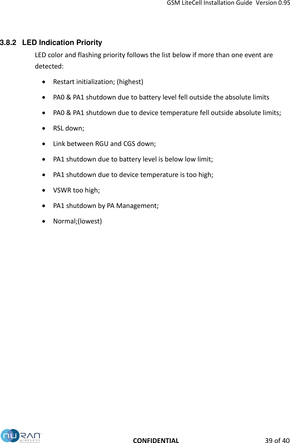 GSM LiteCell Installation Guide  Version 0.95   CONFIDENTIAL 39 of 40 3.8.2  LED Indication Priority LED color and flashing priority follows the list below if more than one event are detected:  Restart initialization; (highest)  PA0 &amp; PA1 shutdown due to battery level fell outside the absolute limits  PA0 &amp; PA1 shutdown due to device temperature fell outside absolute limits;  RSL down;  Link between RGU and CGS down;  PA1 shutdown due to battery level is below low limit;  PA1 shutdown due to device temperature is too high;  VSWR too high;  PA1 shutdown by PA Management;  Normal;(lowest)   