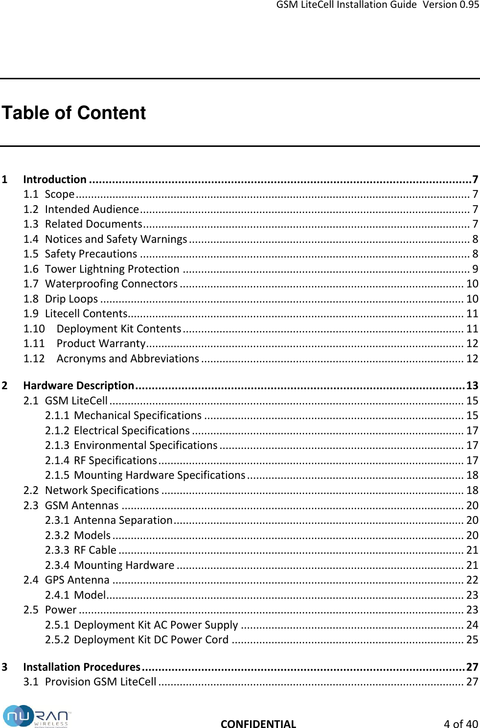 GSM LiteCell Installation Guide  Version 0.95   CONFIDENTIAL  4 of 40 Table of Content 1 Introduction .................................................................................................................... 7 1.1 Scope ................................................................................................................................. 7 1.2 Intended Audience ............................................................................................................ 7 1.3 Related Documents ........................................................................................................... 7 1.4 Notices and Safety Warnings ............................................................................................ 8 1.5 Safety Precautions ............................................................................................................ 8 1.6 Tower Lightning Protection .............................................................................................. 9 1.7 Waterproofing Connectors ............................................................................................. 10 1.8 Drip Loops ....................................................................................................................... 10 1.9 Litecell Contents.............................................................................................................. 11 1.10 Deployment Kit Contents ............................................................................................ 11 1.11 Product Warranty ........................................................................................................ 12 1.12 Acronyms and Abbreviations ...................................................................................... 12 2 Hardware Description .................................................................................................... 13 2.1 GSM LiteCell .................................................................................................................... 15 2.1.1 Mechanical Specifications ..................................................................................... 15 2.1.2 Electrical Specifications ......................................................................................... 17 2.1.3 Environmental Specifications ................................................................................ 17 2.1.4 RF Specifications .................................................................................................... 17 2.1.5 Mounting Hardware Specifications ....................................................................... 18 2.2 Network Specifications ................................................................................................... 18 2.3 GSM Antennas ................................................................................................................ 20 2.3.1 Antenna Separation ............................................................................................... 20 2.3.2 Models ................................................................................................................... 20 2.3.3 RF Cable ................................................................................................................. 21 2.3.4 Mounting Hardware .............................................................................................. 21 2.4 GPS Antenna ................................................................................................................... 22 2.4.1 Model ..................................................................................................................... 23 2.5 Power .............................................................................................................................. 23 2.5.1 Deployment Kit AC Power Supply ......................................................................... 24 2.5.2 Deployment Kit DC Power Cord ............................................................................ 25 3 Installation Procedures .................................................................................................. 27 3.1 Provision GSM LiteCell .................................................................................................... 27 