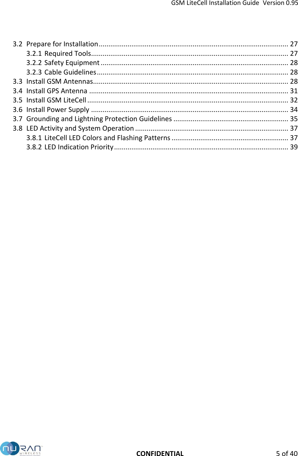 GSM LiteCell Installation Guide  Version 0.95   CONFIDENTIAL  5 of 40 3.2 Prepare for Installation ................................................................................................... 27 3.2.1 Required Tools ....................................................................................................... 27 3.2.2 Safety Equipment .................................................................................................. 28 3.2.3 Cable Guidelines .................................................................................................... 28 3.3 Install GSM Antennas ...................................................................................................... 28 3.4 Install GPS Antenna ........................................................................................................ 31 3.5 Install GSM LiteCell ......................................................................................................... 32 3.6 Install Power Supply ....................................................................................................... 34 3.7 Grounding and Lightning Protection Guidelines ............................................................ 35 3.8 LED Activity and System Operation ................................................................................ 37 3.8.1 LiteCell LED Colors and Flashing Patterns ............................................................. 37 3.8.2 LED Indication Priority ........................................................................................... 39  