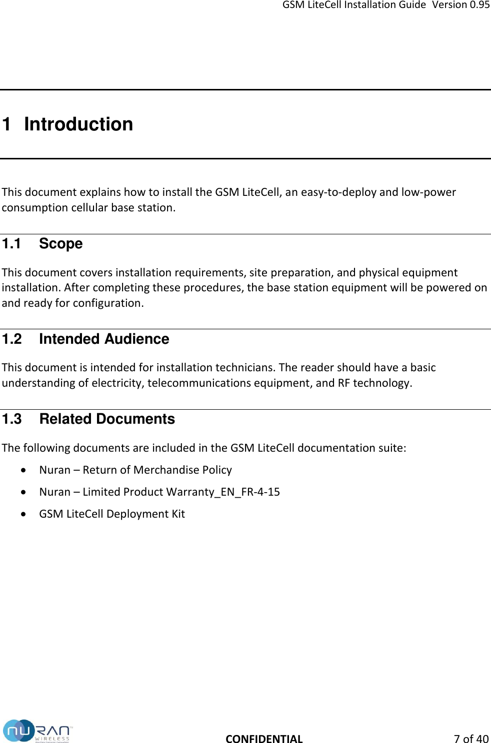 GSM LiteCell Installation Guide  Version 0.95   CONFIDENTIAL  7 of 40 1  Introduction This document explains how to install the GSM LiteCell, an easy-to-deploy and low-power consumption cellular base station. 1.1  Scope This document covers installation requirements, site preparation, and physical equipment installation. After completing these procedures, the base station equipment will be powered on and ready for configuration.  1.2  Intended Audience This document is intended for installation technicians. The reader should have a basic understanding of electricity, telecommunications equipment, and RF technology. 1.3  Related Documents The following documents are included in the GSM LiteCell documentation suite:  Nuran &ndash; Return of Merchandise Policy  Nuran &ndash; Limited Product Warranty_EN_FR-4-15  GSM LiteCell Deployment Kit   